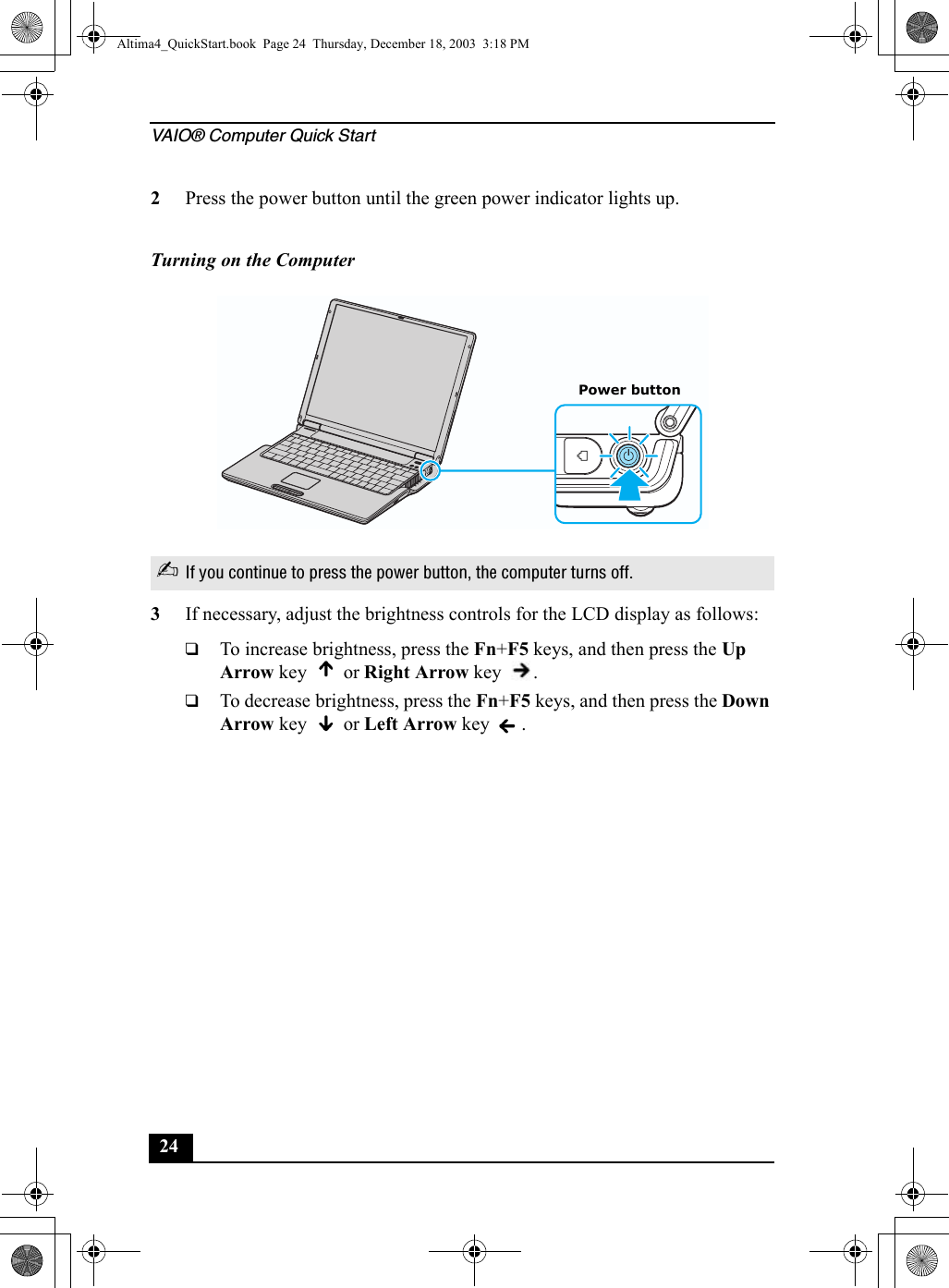 VAIO® Computer Quick Start242Press the power button until the green power indicator lights up.3If necessary, adjust the brightness controls for the LCD display as follows: ❑To increase brightness, press the Fn+F5 keys, and then press the Up Arrow key   or Right Arrow key  . ❑To decrease brightness, press the Fn+F5 keys, and then press the Down Arrow key   or Left Arrow key  . Turning on the Computer✍If you continue to press the power button, the computer turns off.Power buttonAltima4_QuickStart.book  Page 24  Thursday, December 18, 2003  3:18 PM