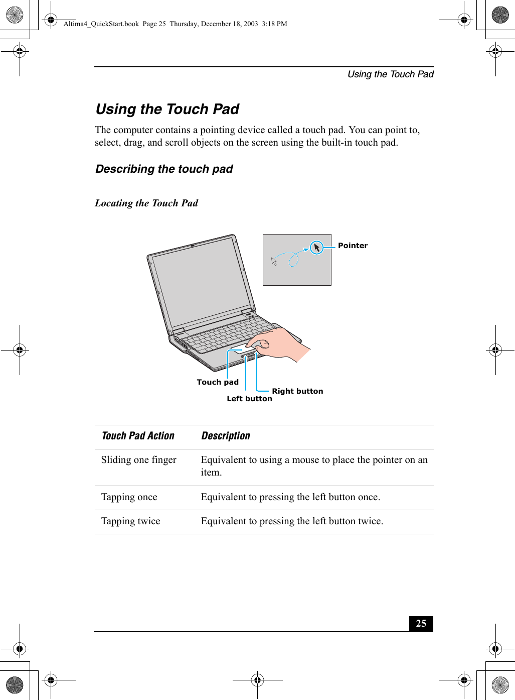 Using the Touch Pad25Using the Touch PadThe computer contains a pointing device called a touch pad. You can point to, select, drag, and scroll objects on the screen using the built-in touch pad.Describing the touch pad Locating the Touch PadTouch Pad Action DescriptionSliding one finger Equivalent to using a mouse to place the pointer on an item.Tapping once Equivalent to pressing the left button once.Tapping twice Equivalent to pressing the left button twice.Touch padLeft buttonRight buttonPointerAltima4_QuickStart.book  Page 25  Thursday, December 18, 2003  3:18 PM