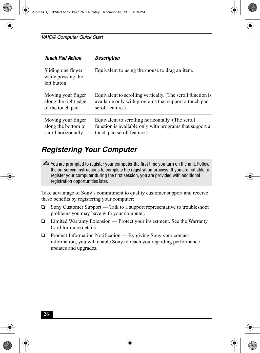 VAIO® Computer Quick Start26Registering Your ComputerTake advantage of Sony’s commitment to quality customer support and receive these benefits by registering your computer:❑Sony Customer Support — Talk to a support representative to troubleshoot problems you may have with your computer.❑Limited Warranty Extension — Protect your investment. See the Warranty Card for more details.❑Product Information Notification — By giving Sony your contact information, you will enable Sony to reach you regarding performance updates and upgrades.Sliding one finger while pressing the left buttonEquivalent to using the mouse to drag an item.Moving your finger along the right edge of the touch padEquivalent to scrolling vertically. (The scroll function is available only with programs that support a touch pad scroll feature.)Moving your finger along the bottom to scroll horizontallyEquivalent to scrolling horizontally. (The scroll function is available only with programs that support a touch pad scroll feature.)✍You are prompted to register your computer the first time you turn on the unit. Follow the on-screen instructions to complete the registration process. If you are not able to register your computer during the first session, you are provided with additional registration opportunities later. Touch Pad Action Description Altima4_QuickStart.book  Page 26  Thursday, December 18, 2003  3:18 PM