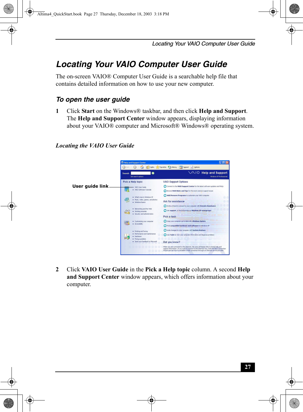 Locating Your VAIO Computer User Guide27Locating Your VAIO Computer User GuideThe on-screen VAIO® Computer User Guide is a searchable help file that contains detailed information on how to use your new computer. To open the user guide 1Click Start on the Windows® taskbar, and then click Help and Support. The Help and Support Center window appears, displaying information about your VAIO® computer and Microsoft® Windows® operating system.2Click VAIO User Guide in the Pick a Help topic column. A second Help and Support Center window appears, which offers information about your computer.Locating the VAIO User Guide User guide linkAltima4_QuickStart.book  Page 27  Thursday, December 18, 2003  3:18 PM