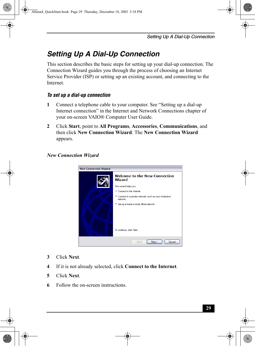 Setting Up A Dial-Up Connection29Setting Up A Dial-Up ConnectionThis section describes the basic steps for setting up your dial-up connection. The Connection Wizard guides you through the process of choosing an Internet Service Provider (ISP) or setting up an existing account, and connecting to the Internet.To set up a dial-up connection 1Connect a telephone cable to your computer. See “Setting up a dial-up Internet connection” in the Internet and Network Connections chapter of your on-screen VAIO® Computer User Guide.2Click Start, point to All Programs, Accessories, Communications, and then click New Connection Wizard. The New Connection Wizard appears.3Click Next.4If it is not already selected, click Connect to the Internet.5Click Next.6Follow the on-screen instructions.New Connection Wizard Altima4_QuickStart.book  Page 29  Thursday, December 18, 2003  3:18 PM