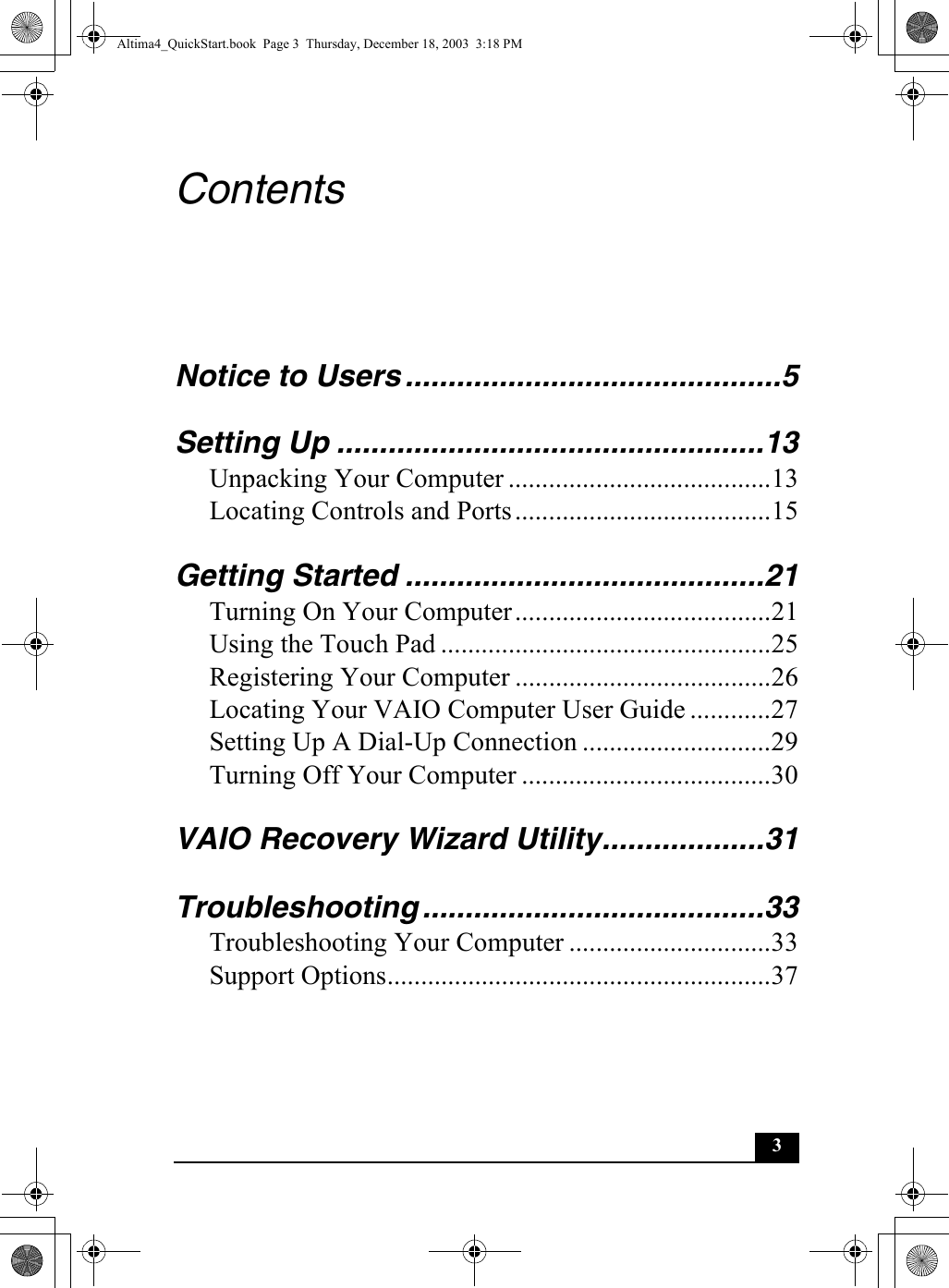 3ContentsNotice to Users ............................................5Setting Up ..................................................13Unpacking Your Computer .......................................13Locating Controls and Ports......................................15Getting Started ..........................................21Turning On Your Computer......................................21Using the Touch Pad .................................................25Registering Your Computer ......................................26Locating Your VAIO Computer User Guide ............27Setting Up A Dial-Up Connection ............................29Turning Off Your Computer .....................................30VAIO Recovery Wizard Utility...................31Troubleshooting ........................................33Troubleshooting Your Computer ..............................33Support Options.........................................................37Altima4_QuickStart.book  Page 3  Thursday, December 18, 2003  3:18 PM