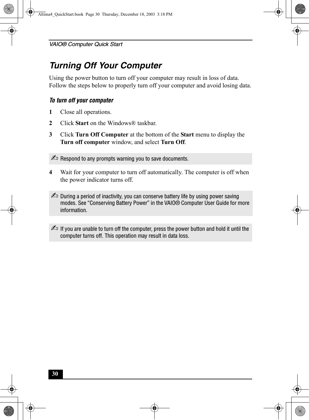 VAIO® Computer Quick Start30Turning Off Your ComputerUsing the power button to turn off your computer may result in loss of data. Follow the steps below to properly turn off your computer and avoid losing data.To turn off your computer1Close all operations.2Click Start on the Windows® taskbar.3Click Turn Off Computer at the bottom of the Start menu to display the Turn off computer window, and select Tur n O ff .4Wait for your computer to turn off automatically. The computer is off when the power indicator turns off.✍Respond to any prompts warning you to save documents.✍During a period of inactivity, you can conserve battery life by using power saving modes. See “Conserving Battery Power” in the VAIO® Computer User Guide for more information.✍If you are unable to turn off the computer, press the power button and hold it until the computer turns off. This operation may result in data loss.Altima4_QuickStart.book  Page 30  Thursday, December 18, 2003  3:18 PM
