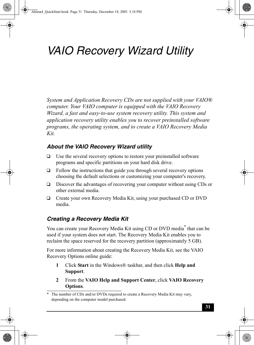 31VAIO Recovery Wizard UtilitySystem and Application Recovery CDs are not supplied with your VAIO® computer. Your VAIO computer is equipped with the VAIO Recovery Wizard, a fast and easy-to-use system recovery utility. This system and application recovery utility enables you to recover preinstalled software programs, the operating system, and to create a VAIO Recovery Media Kit.About the VAIO Recovery Wizard utility❑Use the several recovery options to restore your preinstalled software programs and specific partitions on your hard disk drive.❑Follow the instructions that guide you through several recovery options choosing the default selections or customizing your computer&apos;s recovery.❑Discover the advantages of recovering your computer without using CDs or other external media.❑Create your own Recovery Media Kit, using your purchased CD or DVD media.Creating a Recovery Media KitYou can create your Recovery Media Kit using CD or DVD media* that can be used if your system does not start. The Recovery Media Kit enables you to reclaim the space reserved for the recovery partition (approximately 5 GB).For more information about creating the Recovery Media Kit, see the VAIO Recovery Options online guide:1Click Start in the Windows® taskbar, and then click Help and Support.2From the VAIO Help and Support Center, click VAIO Recovery Options.* The number of CDs and/or DVDs required to create a Recovery Media Kit may vary, depending on the computer model purchased.Altima4_QuickStart.book  Page 31  Thursday, December 18, 2003  3:18 PM