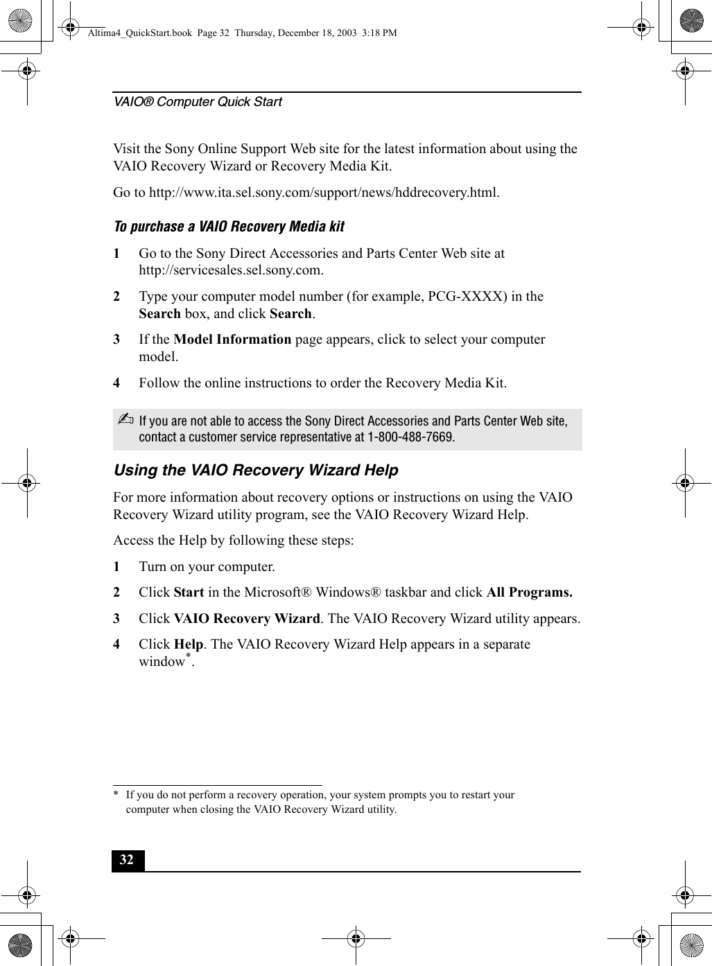 VAIO® Computer Quick Start32Visit the Sony Online Support Web site for the latest information about using the VAIO Recovery Wizard or Recovery Media Kit.Go to http://www.ita.sel.sony.com/support/news/hddrecovery.html.To purchase a VAIO Recovery Media kit1Go to the Sony Direct Accessories and Parts Center Web site at http://servicesales.sel.sony.com.2Type your computer model number (for example, PCG-XXXX) in the Search box, and click Search.3If the Model Information page appears, click to select your computer model.4Follow the online instructions to order the Recovery Media Kit.Using the VAIO Recovery Wizard HelpFor more information about recovery options or instructions on using the VAIO Recovery Wizard utility program, see the VAIO Recovery Wizard Help.Access the Help by following these steps:1Turn on your computer.2Click Start in the Microsoft® Windows® taskbar and click All Programs.3Click VAIO Recovery Wizard. The VAIO Recovery Wizard utility appears.4Click Help. The VAIO Recovery Wizard Help appears in a separate window*.✍If you are not able to access the Sony Direct Accessories and Parts Center Web site, contact a customer service representative at 1-800-488-7669.* If you do not perform a recovery operation, your system prompts you to restart your computer when closing the VAIO Recovery Wizard utility.Altima4_QuickStart.book  Page 32  Thursday, December 18, 2003  3:18 PM