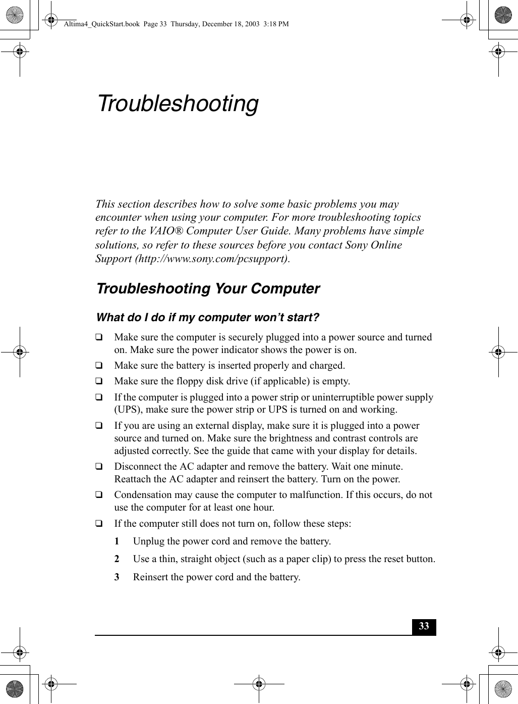 33TroubleshootingThis section describes how to solve some basic problems you may encounter when using your computer. For more troubleshooting topics refer to the VAIO® Computer User Guide. Many problems have simple solutions, so refer to these sources before you contact Sony Online Support (http://www.sony.com/pcsupport).Troubleshooting Your Computer What do I do if my computer won’t start?❑Make sure the computer is securely plugged into a power source and turned on. Make sure the power indicator shows the power is on.❑Make sure the battery is inserted properly and charged.❑Make sure the floppy disk drive (if applicable) is empty.❑If the computer is plugged into a power strip or uninterruptible power supply (UPS), make sure the power strip or UPS is turned on and working.❑If you are using an external display, make sure it is plugged into a power source and turned on. Make sure the brightness and contrast controls are adjusted correctly. See the guide that came with your display for details.❑Disconnect the AC adapter and remove the battery. Wait one minute. Reattach the AC adapter and reinsert the battery. Turn on the power.❑Condensation may cause the computer to malfunction. If this occurs, do not use the computer for at least one hour.❑If the computer still does not turn on, follow these steps:1Unplug the power cord and remove the battery.2Use a thin, straight object (such as a paper clip) to press the reset button.3Reinsert the power cord and the battery.Altima4_QuickStart.book  Page 33  Thursday, December 18, 2003  3:18 PM