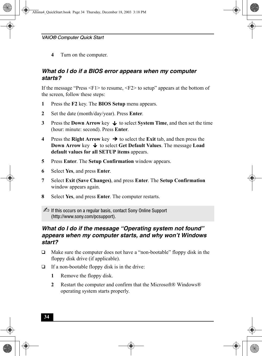 VAIO® Computer Quick Start344Turn on the computer. What do I do if a BIOS error appears when my computer starts?If the message “Press &lt;F1&gt; to resume, &lt;F2&gt; to setup” appears at the bottom of the screen, follow these steps:1Press the F2 key. The BIOS Setup menu appears.2Set the date (month/day/year). Press Enter.3Press the Down Arrow key   to select System Time, and then set the time (hour: minute: second). Press Enter.4Press the Right Arrow key   to select the Exit tab, and then press the Down Arrow key   to select Get Default Values. The message Load default values for all SETUP items appears.5Press Enter. The Setup Confirmation window appears.6Select Ye s, and press Enter.7Select Exit (Save Changes), and press Enter. The Setup Confirmation window appears again.8Select Ye s, and press Enter. The computer restarts.What do I do if the message “Operating system not found” appears when my computer starts, and why won’t Windows start?❑Make sure the computer does not have a “non-bootable” floppy disk in the floppy disk drive (if applicable).❑If a non-bootable floppy disk is in the drive:1Remove the floppy disk.2Restart the computer and confirm that the Microsoft® Windows® operating system starts properly. ✍If this occurs on a regular basis, contact Sony Online Support (http://www.sony.com/pcsupport).Altima4_QuickStart.book  Page 34  Thursday, December 18, 2003  3:18 PM