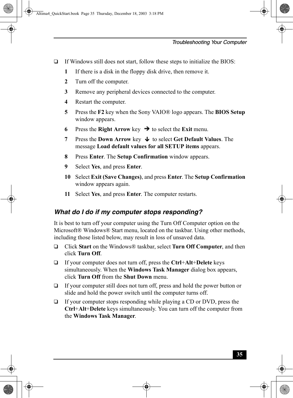 Troubleshooting Your Computer35❑If Windows still does not start, follow these steps to initialize the BIOS:1If there is a disk in the floppy disk drive, then remove it.2Turn off the computer.3Remove any peripheral devices connected to the computer.4Restart the computer.5Press the F2 key when the Sony VAIO® logo appears. The BIOS Setup window appears.6Press the Right Arrow key   to select the Exit menu.7Press the Down Arrow key   to select Get Default Values. The message Load default values for all SETUP items appears. 8Press Enter. The Setup Confirmation window appears.9Select Ye s , and press Enter.10 Select Exit (Save Changes), and press Enter. The Setup Confirmation window appears again.11 Select Ye s , and press Enter. The computer restarts.What do I do if my computer stops responding? It is best to turn off your computer using the Turn Off Computer option on the Microsoft® Windows® Start menu, located on the taskbar. Using other methods, including those listed below, may result in loss of unsaved data. ❑Click Start on the Windows® taskbar, select Turn Off Computer, and then click Tu rn  Off.❑If your computer does not turn off, press the Ctrl+Alt+Delete keys simultaneously. When the Windows Task Manager dialog box appears, click Tu rn  Off from the Shut Down menu.❑If your computer still does not turn off, press and hold the power button or slide and hold the power switch until the computer turns off.❑If your computer stops responding while playing a CD or DVD, press the Ctrl+Alt+Delete keys simultaneously. You can turn off the computer from the Windows Task Manager.Altima4_QuickStart.book  Page 35  Thursday, December 18, 2003  3:18 PM