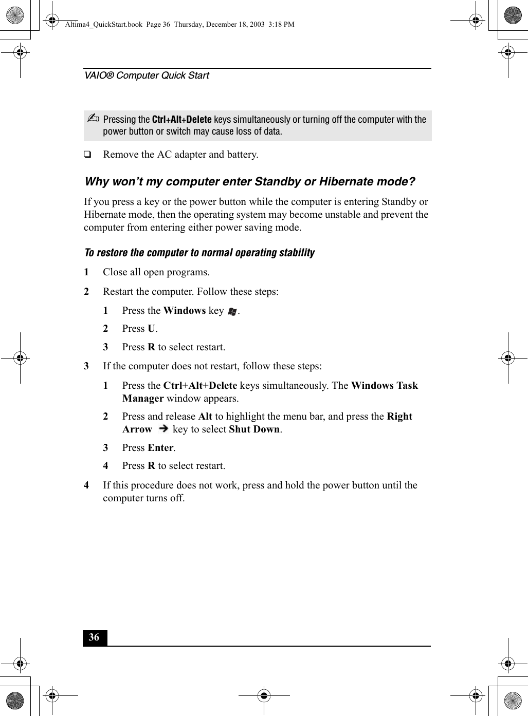 VAIO® Computer Quick Start36❑Remove the AC adapter and battery.Why won’t my computer enter Standby or Hibernate mode?If you press a key or the power button while the computer is entering Standby or Hibernate mode, then the operating system may become unstable and prevent the computer from entering either power saving mode.To restore the computer to normal operating stability1Close all open programs.2Restart the computer. Follow these steps:1Press the Windows key  .2Press U.3Press R to select restart.3If the computer does not restart, follow these steps:1Press the Ctrl+Alt+Delete keys simultaneously. The Windows Task Manager window appears. 2Press and release Alt to highlight the menu bar, and press the Right Arrow   key to select Shut Down. 3Press Enter.4Press R to select restart.4If this procedure does not work, press and hold the power button until the computer turns off.✍Pressing the Ctrl+Alt+Delete keys simultaneously or turning off the computer with the power button or switch may cause loss of data.Altima4_QuickStart.book  Page 36  Thursday, December 18, 2003  3:18 PM
