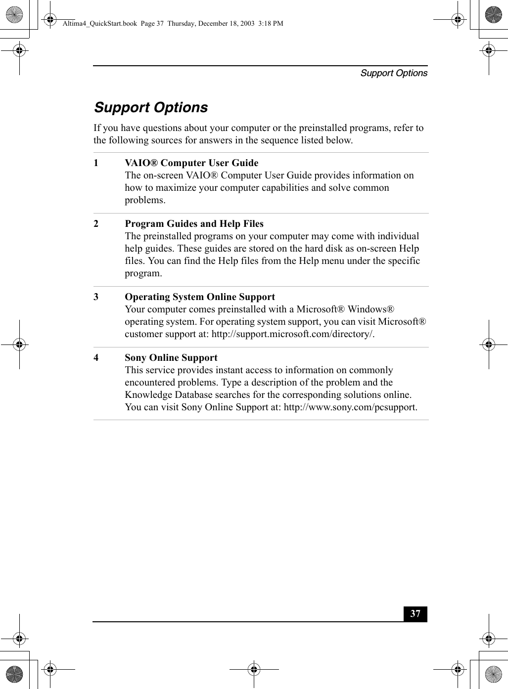 Support Options37Support OptionsIf you have questions about your computer or the preinstalled programs, refer to the following sources for answers in the sequence listed below.1 VAIO® Computer User GuideThe on-screen VAIO® Computer User Guide provides information on how to maximize your computer capabilities and solve common problems.2 Program Guides and Help FilesThe preinstalled programs on your computer may come with individual help guides. These guides are stored on the hard disk as on-screen Help files. You can find the Help files from the Help menu under the specific program. 3 Operating System Online SupportYour computer comes preinstalled with a Microsoft® Windows® operating system. For operating system support, you can visit Microsoft® customer support at: http://support.microsoft.com/directory/.4 Sony Online SupportThis service provides instant access to information on commonly encountered problems. Type a description of the problem and the Knowledge Database searches for the corresponding solutions online. You can visit Sony Online Support at: http://www.sony.com/pcsupport.Altima4_QuickStart.book  Page 37  Thursday, December 18, 2003  3:18 PM