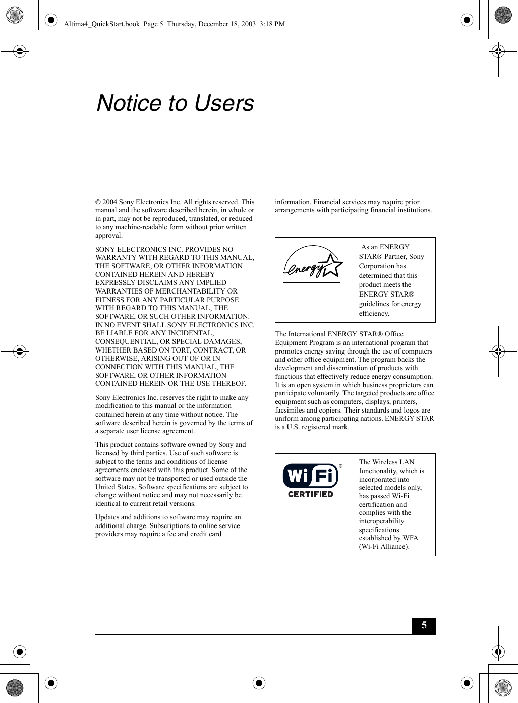 5Notice to Users© 2004 Sony Electronics Inc. All rights reserved. This manual and the software described herein, in whole or in part, may not be reproduced, translated, or reduced to any machine-readable form without prior written approval.SONY ELECTRONICS INC. PROVIDES NO WARRANTY WITH REGARD TO THIS MANUAL, THE SOFTWARE, OR OTHER INFORMATION CONTAINED HEREIN AND HEREBY EXPRESSLY DISCLAIMS ANY IMPLIED WARRANTIES OF MERCHANTABILITY OR FITNESS FOR ANY PARTICULAR PURPOSE WITH REGARD TO THIS MANUAL, THE SOFTWARE, OR SUCH OTHER INFORMATION. IN NO EVENT SHALL SONY ELECTRONICS INC. BE LIABLE FOR ANY INCIDENTAL, CONSEQUENTIAL, OR SPECIAL DAMAGES, WHETHER BASED ON TORT, CONTRACT, OR OTHERWISE, ARISING OUT OF OR IN CONNECTION WITH THIS MANUAL, THE SOFTWARE, OR OTHER INFORMATION CONTAINED HEREIN OR THE USE THEREOF.Sony Electronics Inc. reserves the right to make any modification to this manual or the information contained herein at any time without notice. The software described herein is governed by the terms of a separate user license agreement.This product contains software owned by Sony and licensed by third parties. Use of such software is subject to the terms and conditions of license agreements enclosed with this product. Some of the software may not be transported or used outside the United States. Software specifications are subject to change without notice and may not necessarily be identical to current retail versions.Updates and additions to software may require an additional charge. Subscriptions to online service providers may require a fee and credit card information. Financial services may require prior arrangements with participating financial institutions.The International ENERGY STAR® Office Equipment Program is an international program that promotes energy saving through the use of computers and other office equipment. The program backs the development and dissemination of products with functions that effectively reduce energy consumption. It is an open system in which business proprietors can participate voluntarily. The targeted products are office equipment such as computers, displays, printers, facsimiles and copiers. Their standards and logos are uniform among participating nations. ENERGY STAR is a U.S. registered mark. As an ENERGY STAR® Partner, Sony Corporation has determined that this product meets the ENERGY STAR® guidelines for energy efficiency.The Wireless LAN functionality, which is incorporated into selected models only, has passed Wi-Fi certification and complies with the interoperability specifications established by WFA (Wi-Fi Alliance).Altima4_QuickStart.book  Page 5  Thursday, December 18, 2003  3:18 PM