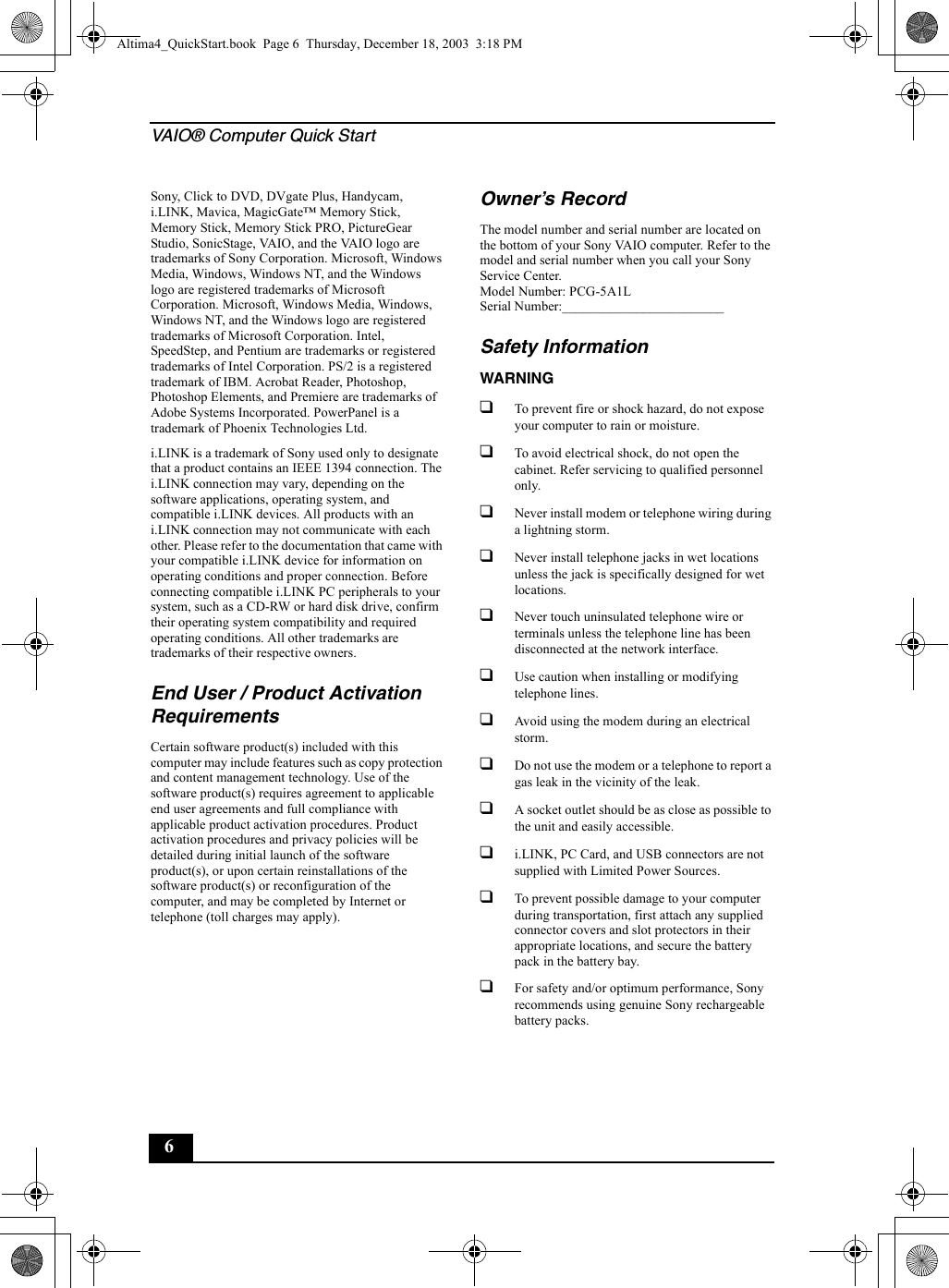 VAIO® Computer Quick Start6Sony, Click to DVD, DVgate Plus, Handycam, i.LINK, Mavica, MagicGate™ Memory Stick, Memory Stick, Memory Stick PRO, PictureGear Studio, SonicStage, VAIO, and the VAIO logo are trademarks of Sony Corporation. Microsoft, Windows Media, Windows, Windows NT, and the Windows logo are registered trademarks of Microsoft Corporation. Microsoft, Windows Media, Windows, Windows NT, and the Windows logo are registered trademarks of Microsoft Corporation. Intel, SpeedStep, and Pentium are trademarks or registered trademarks of Intel Corporation. PS/2 is a registered trademark of IBM. Acrobat Reader, Photoshop, Photoshop Elements, and Premiere are trademarks of Adobe Systems Incorporated. PowerPanel is a trademark of Phoenix Technologies Ltd. i.LINK is a trademark of Sony used only to designate that a product contains an IEEE 1394 connection. The i.LINK connection may vary, depending on the software applications, operating system, and compatible i.LINK devices. All products with an i.LINK connection may not communicate with each other. Please refer to the documentation that came with your compatible i.LINK device for information on operating conditions and proper connection. Before connecting compatible i.LINK PC peripherals to your system, such as a CD-RW or hard disk drive, confirm their operating system compatibility and required operating conditions. All other trademarks are trademarks of their respective owners.End User / Product Activation RequirementsCertain software product(s) included with this computer may include features such as copy protection and content management technology. Use of the software product(s) requires agreement to applicable end user agreements and full compliance with applicable product activation procedures. Product activation procedures and privacy policies will be detailed during initial launch of the software product(s), or upon certain reinstallations of the software product(s) or reconfiguration of the computer, and may be completed by Internet or telephone (toll charges may apply).Owner’s RecordThe model number and serial number are located on the bottom of your Sony VAIO computer. Refer to the model and serial number when you call your Sony Service Center.Model Number: PCG-5A1LSerial Number:________________________Safety InformationWARNING❑To prevent fire or shock hazard, do not expose your computer to rain or moisture.❑To avoid electrical shock, do not open the cabinet. Refer servicing to qualified personnel only.❑Never install modem or telephone wiring during a lightning storm.❑Never install telephone jacks in wet locations unless the jack is specifically designed for wet locations.❑Never touch uninsulated telephone wire or terminals unless the telephone line has been disconnected at the network interface.❑Use caution when installing or modifying telephone lines.❑Avoid using the modem during an electrical storm. ❑Do not use the modem or a telephone to report a gas leak in the vicinity of the leak.❑A socket outlet should be as close as possible to the unit and easily accessible.❑i.LINK, PC Card, and USB connectors are not supplied with Limited Power Sources.❑To prevent possible damage to your computer during transportation, first attach any supplied connector covers and slot protectors in their appropriate locations, and secure the battery pack in the battery bay.❑For safety and/or optimum performance, Sony recommends using genuine Sony rechargeable battery packs.Altima4_QuickStart.book  Page 6  Thursday, December 18, 2003  3:18 PM