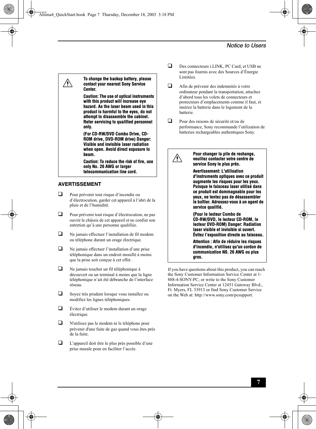 Notice to Users7.AVERTISSEMENT❑Pour prévenir tout risque d’incendie ou d’électrocution, garder cet appareil à l’abri de la pluie et de l’humidité.❑Pour prévenir tout risque d’électrocution, ne pas ouvrir le châssis de cet appareil et ne confier son entretien qu’à une personne qualifiée.❑Ne jamais effectuer l’installation de fil modem ou téléphone durant un orage électrique.❑Ne jamais effectuer l’installation d’une prise téléphonique dans un endroit mouillé à moins que la prise soit conçue à cet effet.❑Ne jamais toucher un fil téléphonique à découvert ou un terminal à moins que la ligne téléphonique n’ait été débranche de l’interface réseau.❑Soyez très prudent lorsque vous installez ou modifiez les lignes téléphoniques.❑Évitez d’utiliser le modem durant un orage électrique.❑N&apos;utilisez pas le modem ni le téléphone pour prévenir d&apos;une fuite de gaz quand vous êtes près de la fuite.❑L’appareil doit être le plus près possible d’une prise murale pour en faciliter l’accès.❑Des connecteurs i.LINK, PC Card, et USB ne sont pas fournis avec des Sources d’Énergie Limitées.❑Afin de prévenir des indemnités à votre ordinateur pendant la transportation, attachez d’abord tous les volets de connecteurs et protecteurs d’emplacements comme il faut, et insérez la batterie dans le logement de la batterie.❑Pour des raisons de sécurité et/ou de performance, Sony recommande l’utilization de batteries rechargeables authentiques Sony.If you have questions about this product, you can reach the Sony Customer Information Service Center at 1-888-4-SONY-PC; or write to the Sony Customer Information Service Center at 12451 Gateway Blvd., Ft. Myers, FL 33913 or find Sony Customer Service on the Web at: http://www.sony.com/pcsupport.To change the backup battery, please contact your nearest Sony Service Center.Caution: The use of optical instruments with this product will increase eye hazard. As the laser beam used in this product is harmful to the eyes, do not attempt to disassemble the cabinet. Refer servicing to qualified personnel only.(For CD-RW/DVD Combo Drive, CD-ROM drive, DVD-ROM drive) Danger: Visible and invisible laser radiation when open. Avoid direct exposure to beam.Caution: To reduce the risk of fire, use only No. 26 AWG or larger telecommunication line cord.Pour changer la pile de rechange, veuillez contacter votre centre de service Sony le plus près.Avertissement: L&apos;utilisation d&apos;instruments optiques avec ce produit augmente les risques pour les yeux. Puisque le faisceau laser utilisé dans ce produit est dommageable pour les yeux, ne tentez pas de désassembler le boîtier. Adressez-vous à un agent de service qualifié.(Pour le lecteur Combo de CD-RW/DVD, le lecteur CD-ROM, le lecteur DVD-ROM) Danger: Radiation laser visible et invisible si ouvert. Évitez l’exposition directe au faisceau.Attention : Afin de réduire les risques d&apos;incendie, n&apos;utilisez qu&apos;un cordon de communication N0. 26 AWG ou plus gros.Altima4_QuickStart.book  Page 7  Thursday, December 18, 2003  3:18 PM