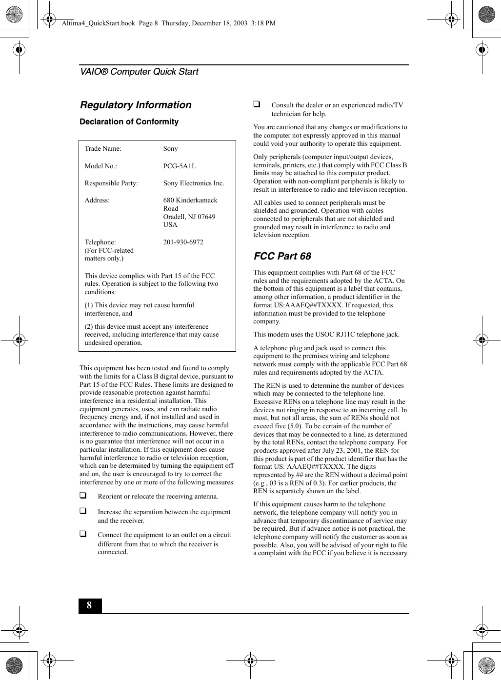 VAIO® Computer Quick Start8Regulatory InformationDeclaration of ConformityThis equipment has been tested and found to comply with the limits for a Class B digital device, pursuant to Part 15 of the FCC Rules. These limits are designed to provide reasonable protection against harmful interference in a residential installation. This equipment generates, uses, and can radiate radio frequency energy and, if not installed and used in accordance with the instructions, may cause harmful interference to radio communications. However, there is no guarantee that interference will not occur in a particular installation. If this equipment does cause harmful interference to radio or television reception, which can be determined by turning the equipment off and on, the user is encouraged to try to correct the interference by one or more of the following measures:❑Reorient or relocate the receiving antenna.❑Increase the separation between the equipment and the receiver.❑Connect the equipment to an outlet on a circuit different from that to which the receiver is connected.❑Consult the dealer or an experienced radio/TV technician for help. You are cautioned that any changes or modifications to the computer not expressly approved in this manual could void your authority to operate this equipment. Only peripherals (computer input/output devices, terminals, printers, etc.) that comply with FCC Class B limits may be attached to this computer product. Operation with non-compliant peripherals is likely to result in interference to radio and television reception.All cables used to connect peripherals must be shielded and grounded. Operation with cables connected to peripherals that are not shielded and grounded may result in interference to radio and television reception.FCC Part 68This equipment complies with Part 68 of the FCC rules and the requirements adopted by the ACTA. On the bottom of this equipment is a label that contains, among other information, a product identifier in the format US:AAAEQ##TXXXX. If requested, this information must be provided to the telephone company.This modem uses the USOC RJ11C telephone jack.A telephone plug and jack used to connect this equipment to the premises wiring and telephone network must comply with the applicable FCC Part 68 rules and requirements adopted by the ACTA.The REN is used to determine the number of devices which may be connected to the telephone line. Excessive RENs on a telephone line may result in the devices not ringing in response to an incoming call. In most, but not all areas, the sum of RENs should not exceed five (5.0). To be certain of the number of devices that may be connected to a line, as determined by the total RENs, contact the telephone company. For products approved after July 23, 2001, the REN for this product is part of the product identifier that has the format US: AAAEQ##TXXXX. The digits represented by ## are the REN without a decimal point (e.g., 03 is a REN of 0.3). For earlier products, the REN is separately shown on the label.If this equipment causes harm to the telephone network, the telephone company will notify you in advance that temporary discontinuance of service may be required. But if advance notice is not practical, the telephone company will notify the customer as soon as possible. Also, you will be advised of your right to file a complaint with the FCC if you believe it is necessary.Trade Name: SonyModel No.:  PCG-5A1LResponsible Party:  Sony Electronics Inc.Address: 680 Kinderkamack RoadOradell, NJ 07649 USATelephone: (For FCC-related matters only.)201-930-6972 This device complies with Part 15 of the FCC rules. Operation is subject to the following two conditions: (1) This device may not cause harmful interference, and(2) this device must accept any interference received, including interference that may cause undesired operation.Altima4_QuickStart.book  Page 8  Thursday, December 18, 2003  3:18 PM