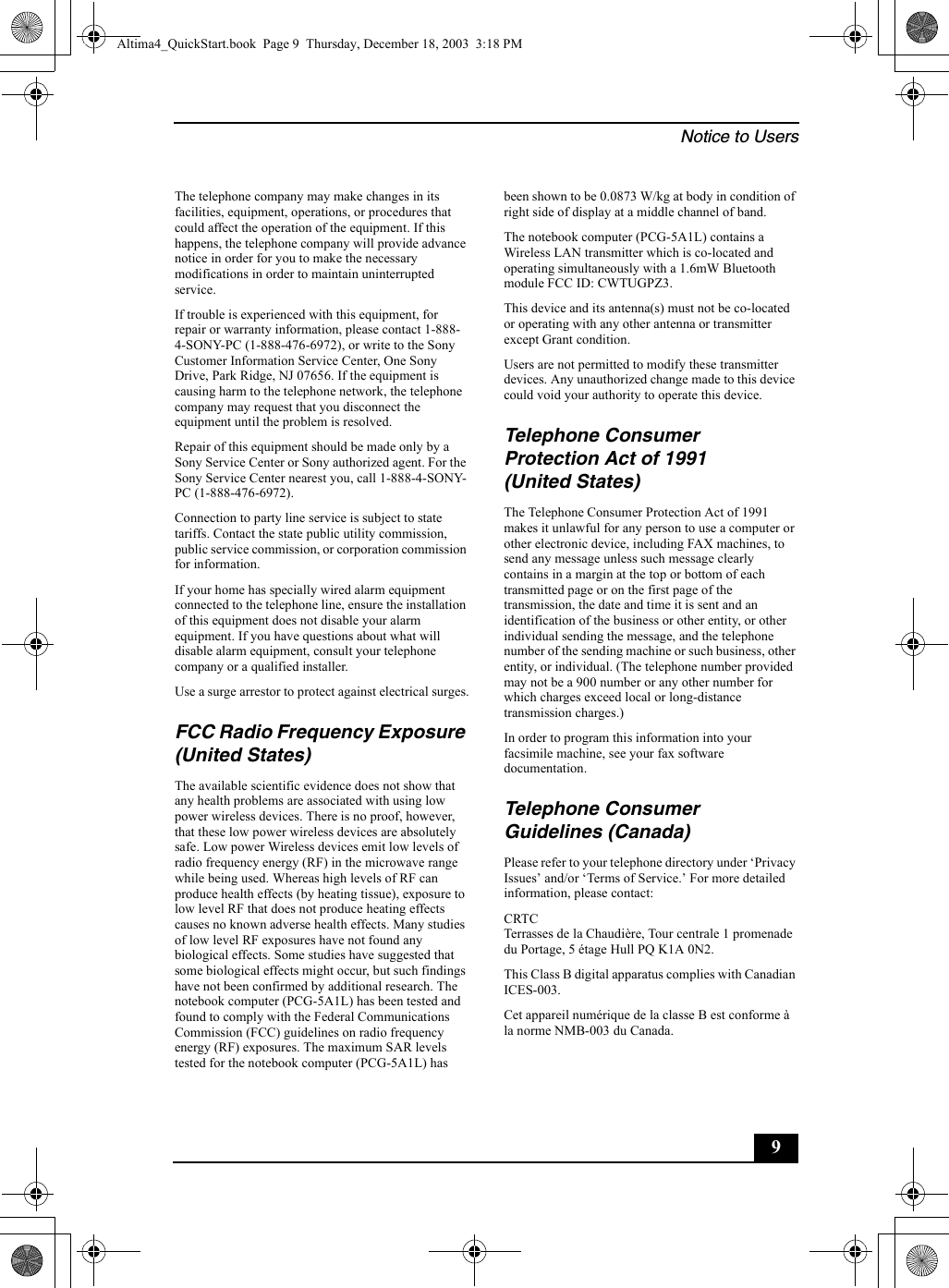 Notice to Users9The telephone company may make changes in its facilities, equipment, operations, or procedures that could affect the operation of the equipment. If this happens, the telephone company will provide advance notice in order for you to make the necessary modifications in order to maintain uninterrupted service.If trouble is experienced with this equipment, for repair or warranty information, please contact 1-888-4-SONY-PC (1-888-476-6972), or write to the Sony Customer Information Service Center, One Sony Drive, Park Ridge, NJ 07656. If the equipment is causing harm to the telephone network, the telephone company may request that you disconnect the equipment until the problem is resolved.Repair of this equipment should be made only by a Sony Service Center or Sony authorized agent. For the Sony Service Center nearest you, call 1-888-4-SONY-PC (1-888-476-6972).Connection to party line service is subject to state tariffs. Contact the state public utility commission, public service commission, or corporation commission for information.If your home has specially wired alarm equipment connected to the telephone line, ensure the installation of this equipment does not disable your alarm equipment. If you have questions about what will disable alarm equipment, consult your telephone company or a qualified installer.Use a surge arrestor to protect against electrical surges.FCC Radio Frequency Exposure (United States)The available scientific evidence does not show that any health problems are associated with using low power wireless devices. There is no proof, however, that these low power wireless devices are absolutely safe. Low power Wireless devices emit low levels of radio frequency energy (RF) in the microwave range while being used. Whereas high levels of RF can produce health effects (by heating tissue), exposure to low level RF that does not produce heating effects causes no known adverse health effects. Many studies of low level RF exposures have not found any biological effects. Some studies have suggested that some biological effects might occur, but such findings have not been confirmed by additional research. The notebook computer (PCG-5A1L) has been tested and found to comply with the Federal Communications Commission (FCC) guidelines on radio frequency energy (RF) exposures. The maximum SAR levels tested for the notebook computer (PCG-5A1L) has been shown to be 0.0873 W/kg at body in condition of right side of display at a middle channel of band.The notebook computer (PCG-5A1L) contains a Wireless LAN transmitter which is co-located and operating simultaneously with a 1.6mW Bluetooth module FCC ID: CWTUGPZ3.This device and its antenna(s) must not be co-located or operating with any other antenna or transmitter except Grant condition.Users are not permitted to modify these transmitter devices. Any unauthorized change made to this device could void your authority to operate this device.Telephone Consumer Protection Act of 1991 (United States)The Telephone Consumer Protection Act of 1991 makes it unlawful for any person to use a computer or other electronic device, including FAX machines, to send any message unless such message clearly contains in a margin at the top or bottom of each transmitted page or on the first page of the transmission, the date and time it is sent and an identification of the business or other entity, or other individual sending the message, and the telephone number of the sending machine or such business, other entity, or individual. (The telephone number provided may not be a 900 number or any other number for which charges exceed local or long-distance transmission charges.)In order to program this information into your facsimile machine, see your fax software documentation.Telephone Consumer Guidelines (Canada)Please refer to your telephone directory under ‘Privacy Issues’ and/or ‘Terms of Service.’ For more detailed information, please contact:CRTC Terrasses de la Chaudière, Tour centrale 1 promenade du Portage, 5 étage Hull PQ K1A 0N2.This Class B digital apparatus complies with Canadian ICES-003.Cet appareil numérique de la classe B est conforme à la norme NMB-003 du Canada.Altima4_QuickStart.book  Page 9  Thursday, December 18, 2003  3:18 PM