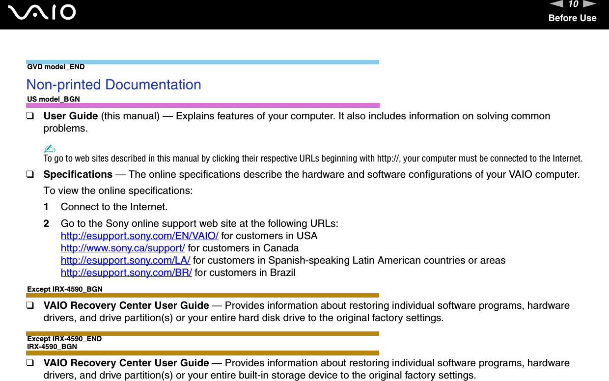 10nNBefore UseGVD model_END Non-printed DocumentationUS model_BGN❑User Guide (this manual) — Explains features of your computer. It also includes information on solving common problems.✍To go to web sites described in this manual by clicking their respective URLs beginning with http://, your computer must be connected to the Internet.❑Specifications — The online specifications describe the hardware and software configurations of your VAIO computer. To view the online specifications:1Connect to the Internet.2Go to the Sony online support web site at the following URLs:http://esupport.sony.com/EN/VAIO/ for customers in USAhttp://www.sony.ca/support/ for customers in Canadahttp://esupport.sony.com/LA/ for customers in Spanish-speaking Latin American countries or areashttp://esupport.sony.com/BR/ for customers in BrazilExcept IRX-4590_BGN❑VAIO Recovery Center User Guide — Provides information about restoring individual software programs, hardware drivers, and drive partition(s) or your entire hard disk drive to the original factory settings.Except IRX-4590_ENDIRX-4590_BGN❑VAIO Recovery Center User Guide — Provides information about restoring individual software programs, hardware drivers, and drive partition(s) or your entire built-in storage device to the original factory settings.