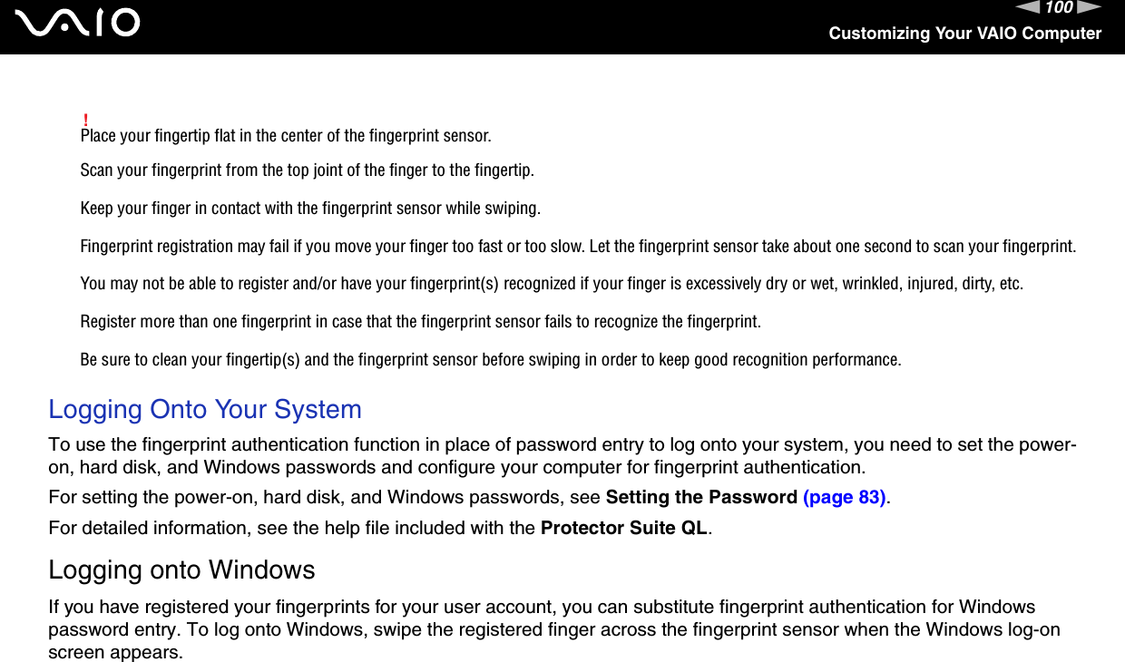 100nNCustomizing Your VAIO Computer!Place your fingertip flat in the center of the fingerprint sensor.Scan your fingerprint from the top joint of the finger to the fingertip.Keep your finger in contact with the fingerprint sensor while swiping.Fingerprint registration may fail if you move your finger too fast or too slow. Let the fingerprint sensor take about one second to scan your fingerprint.You may not be able to register and/or have your fingerprint(s) recognized if your finger is excessively dry or wet, wrinkled, injured, dirty, etc.Register more than one fingerprint in case that the fingerprint sensor fails to recognize the fingerprint.Be sure to clean your fingertip(s) and the fingerprint sensor before swiping in order to keep good recognition performance. Logging Onto Your SystemTo use the fingerprint authentication function in place of password entry to log onto your system, you need to set the power-on, hard disk, and Windows passwords and configure your computer for fingerprint authentication.For setting the power-on, hard disk, and Windows passwords, see Setting the Password (page 83).For detailed information, see the help file included with the Protector Suite QL.Logging onto WindowsIf you have registered your fingerprints for your user account, you can substitute fingerprint authentication for Windows password entry. To log onto Windows, swipe the registered finger across the fingerprint sensor when the Windows log-on screen appears.