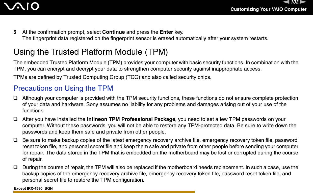 103nNCustomizing Your VAIO Computer5At the confirmation prompt, select Continue and press the Enter key.The fingerprint data registered on the fingerprint sensor is erased automatically after your system restarts.  Using the Trusted Platform Module (TPM)The embedded Trusted Platform Module (TPM) provides your computer with basic security functions. In combination with the TPM, you can encrypt and decrypt your data to strengthen computer security against inappropriate access.TPMs are defined by Trusted Computing Group (TCG) and also called security chips.Precautions on Using the TPM❑Although your computer is provided with the TPM security functions, these functions do not ensure complete protection of your data and hardware. Sony assumes no liability for any problems and damages arising out of your use of the functions.❑After you have installed the Infineon TPM Professional Package, you need to set a few TPM passwords on your computer. Without these passwords, you will not be able to restore any TPM-protected data. Be sure to write down the passwords and keep them safe and private from other people.❑Be sure to make backup copies of the latest emergency recovery archive file, emergency recovery token file, password reset token file, and personal secret file and keep them safe and private from other people before sending your computer for repair. The data stored in the TPM that is embedded on the motherboard may be lost or corrupted during the course of repair.❑During the course of repair, the TPM will also be replaced if the motherboard needs replacement. In such a case, use the backup copies of the emergency recovery archive file, emergency recovery token file, password reset token file, and personal secret file to restore the TPM configuration.Except IRX-4590_BGN