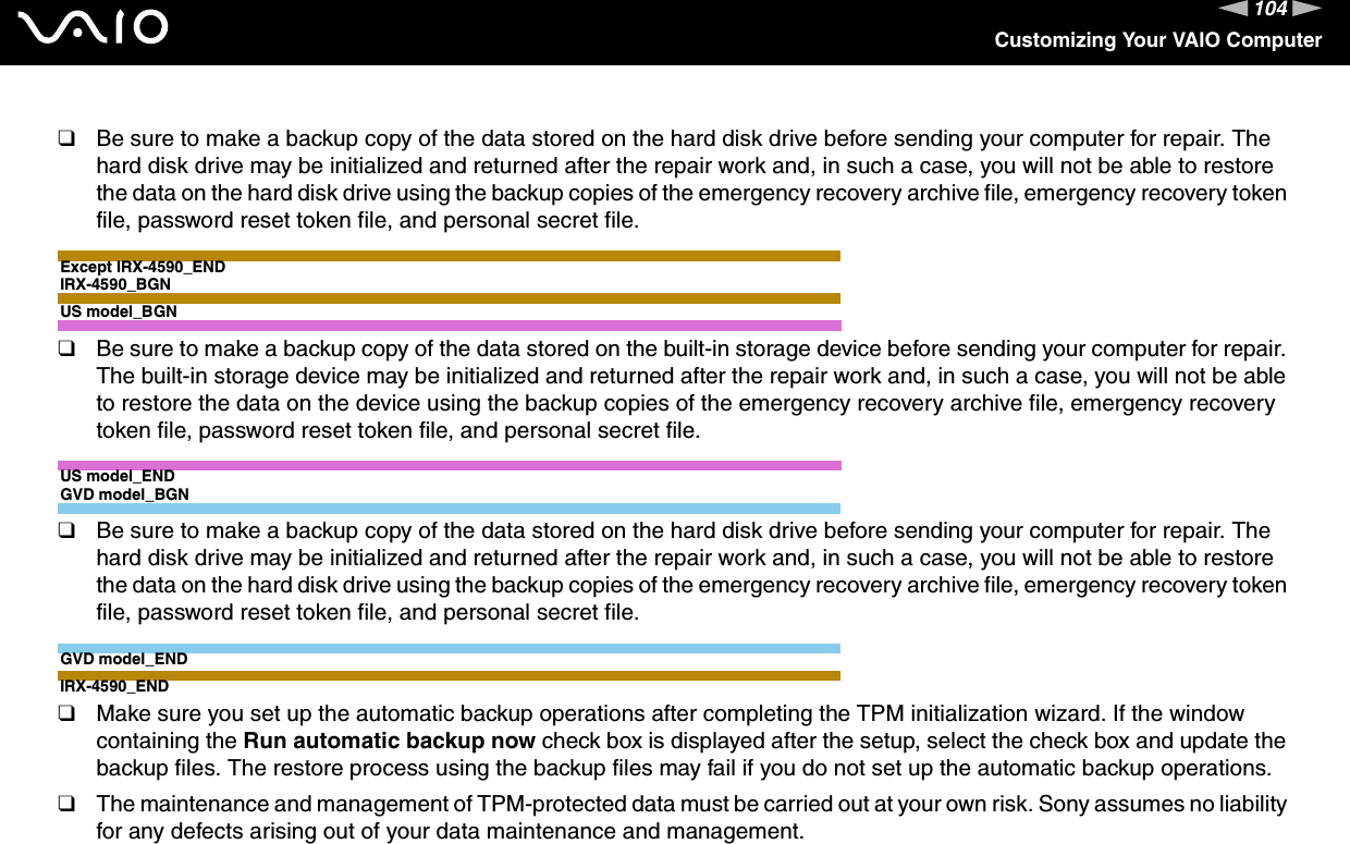 104nNCustomizing Your VAIO Computer❑Be sure to make a backup copy of the data stored on the hard disk drive before sending your computer for repair. The hard disk drive may be initialized and returned after the repair work and, in such a case, you will not be able to restore the data on the hard disk drive using the backup copies of the emergency recovery archive file, emergency recovery token file, password reset token file, and personal secret file.Except IRX-4590_ENDIRX-4590_BGNUS model_BGN❑Be sure to make a backup copy of the data stored on the built-in storage device before sending your computer for repair. The built-in storage device may be initialized and returned after the repair work and, in such a case, you will not be able to restore the data on the device using the backup copies of the emergency recovery archive file, emergency recovery token file, password reset token file, and personal secret file.US model_ENDGVD model_BGN❑Be sure to make a backup copy of the data stored on the hard disk drive before sending your computer for repair. The hard disk drive may be initialized and returned after the repair work and, in such a case, you will not be able to restore the data on the hard disk drive using the backup copies of the emergency recovery archive file, emergency recovery token file, password reset token file, and personal secret file.GVD model_ENDIRX-4590_END❑Make sure you set up the automatic backup operations after completing the TPM initialization wizard. If the window containing the Run automatic backup now check box is displayed after the setup, select the check box and update the backup files. The restore process using the backup files may fail if you do not set up the automatic backup operations.❑The maintenance and management of TPM-protected data must be carried out at your own risk. Sony assumes no liability for any defects arising out of your data maintenance and management. 