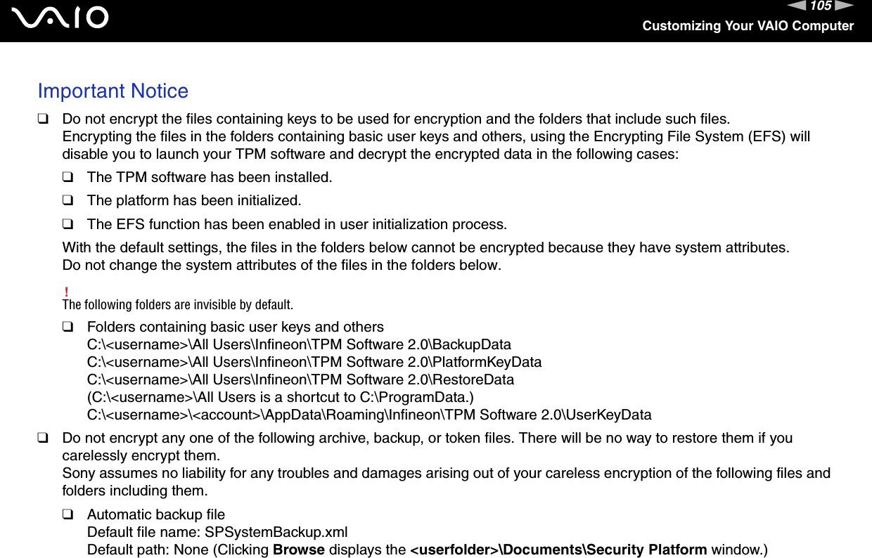 105nNCustomizing Your VAIO ComputerImportant Notice❑Do not encrypt the files containing keys to be used for encryption and the folders that include such files.Encrypting the files in the folders containing basic user keys and others, using the Encrypting File System (EFS) will disable you to launch your TPM software and decrypt the encrypted data in the following cases:❑The TPM software has been installed.❑The platform has been initialized.❑The EFS function has been enabled in user initialization process.With the default settings, the files in the folders below cannot be encrypted because they have system attributes.Do not change the system attributes of the files in the folders below.!The following folders are invisible by default.❑Folders containing basic user keys and othersC:\&lt;username&gt;\All Users\Infineon\TPM Software 2.0\BackupDataC:\&lt;username&gt;\All Users\Infineon\TPM Software 2.0\PlatformKeyDataC:\&lt;username&gt;\All Users\Infineon\TPM Software 2.0\RestoreData(C:\&lt;username&gt;\All Users is a shortcut to C:\ProgramData.)C:\&lt;username&gt;\&lt;account&gt;\AppData\Roaming\Infineon\TPM Software 2.0\UserKeyData❑Do not encrypt any one of the following archive, backup, or token files. There will be no way to restore them if you carelessly encrypt them.Sony assumes no liability for any troubles and damages arising out of your careless encryption of the following files and folders including them.❑Automatic backup fileDefault file name: SPSystemBackup.xmlDefault path: None (Clicking Browse displays the &lt;userfolder&gt;\Documents\Security Platform window.)