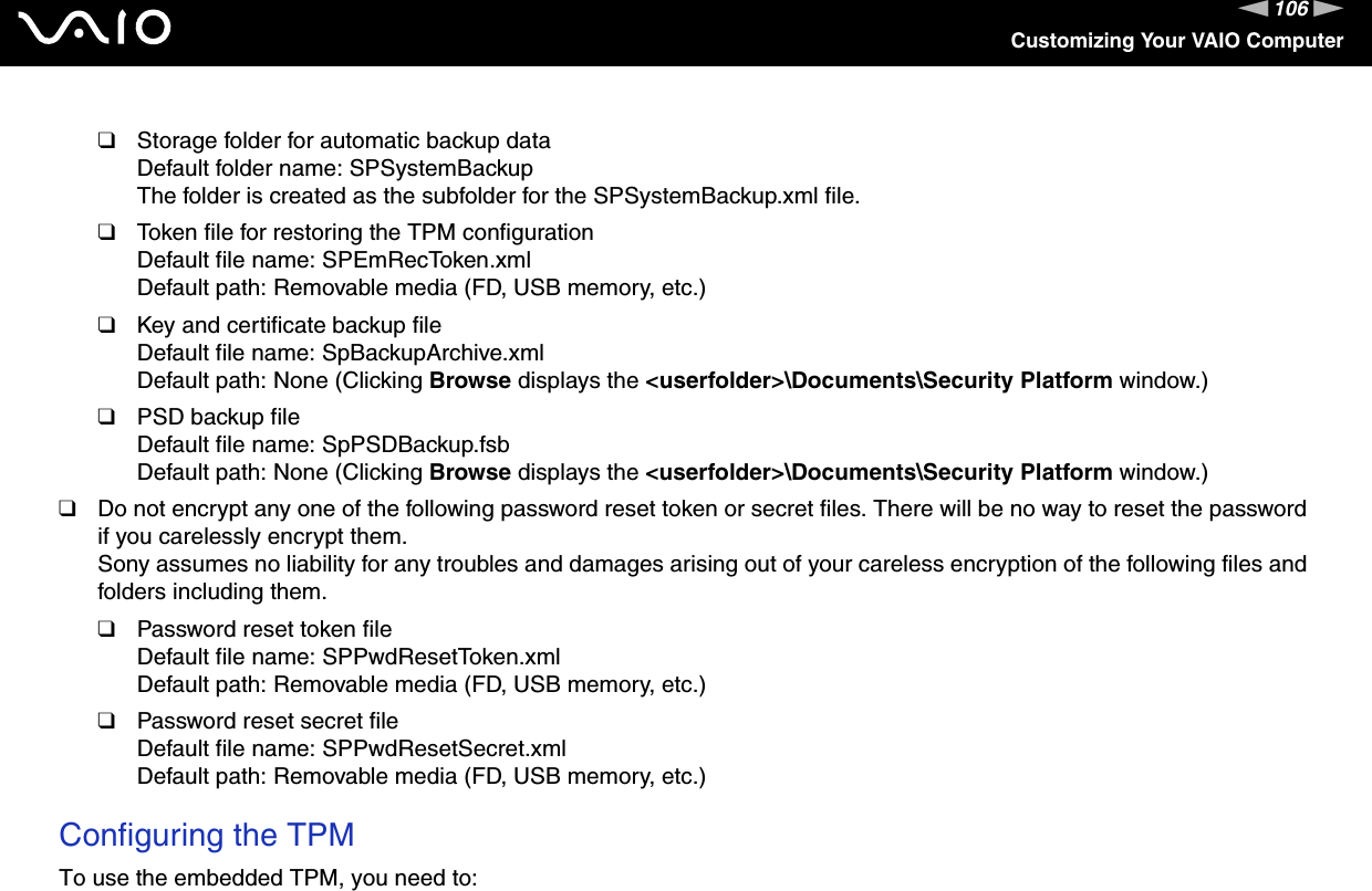 106nNCustomizing Your VAIO Computer❑Storage folder for automatic backup dataDefault folder name: SPSystemBackupThe folder is created as the subfolder for the SPSystemBackup.xml file.❑Token file for restoring the TPM configurationDefault file name: SPEmRecToken.xmlDefault path: Removable media (FD, USB memory, etc.)❑Key and certificate backup fileDefault file name: SpBackupArchive.xmlDefault path: None (Clicking Browse displays the &lt;userfolder&gt;\Documents\Security Platform window.)❑PSD backup fileDefault file name: SpPSDBackup.fsbDefault path: None (Clicking Browse displays the &lt;userfolder&gt;\Documents\Security Platform window.)❑Do not encrypt any one of the following password reset token or secret files. There will be no way to reset the password if you carelessly encrypt them.Sony assumes no liability for any troubles and damages arising out of your careless encryption of the following files and folders including them.❑Password reset token fileDefault file name: SPPwdResetToken.xmlDefault path: Removable media (FD, USB memory, etc.)❑Password reset secret fileDefault file name: SPPwdResetSecret.xmlDefault path: Removable media (FD, USB memory, etc.) Configuring the TPMTo use the embedded TPM, you need to: