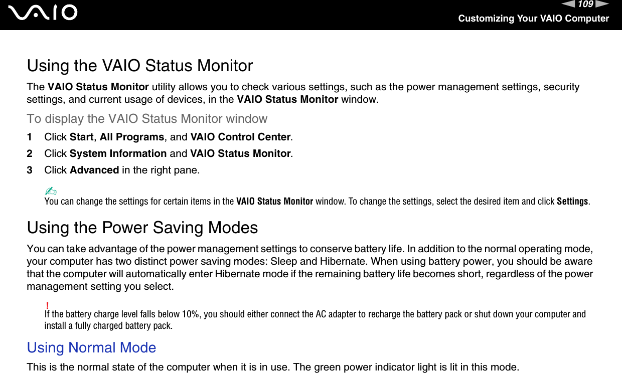 109nNCustomizing Your VAIO ComputerUsing the VAIO Status MonitorThe VAIO Status Monitor utility allows you to check various settings, such as the power management settings, security settings, and current usage of devices, in the VAIO Status Monitor window.To display the VAIO Status Monitor window1Click Start, All Programs, and VAIO Control Center.2Click System Information and VAIO Status Monitor.3Click Advanced in the right pane.✍You can change the settings for certain items in the VAIO Status Monitor window. To change the settings, select the desired item and click Settings. Using the Power Saving ModesYou can take advantage of the power management settings to conserve battery life. In addition to the normal operating mode, your computer has two distinct power saving modes: Sleep and Hibernate. When using battery power, you should be aware that the computer will automatically enter Hibernate mode if the remaining battery life becomes short, regardless of the power management setting you select.!If the battery charge level falls below 10%, you should either connect the AC adapter to recharge the battery pack or shut down your computer and install a fully charged battery pack.Using Normal ModeThis is the normal state of the computer when it is in use. The green power indicator light is lit in this mode. 