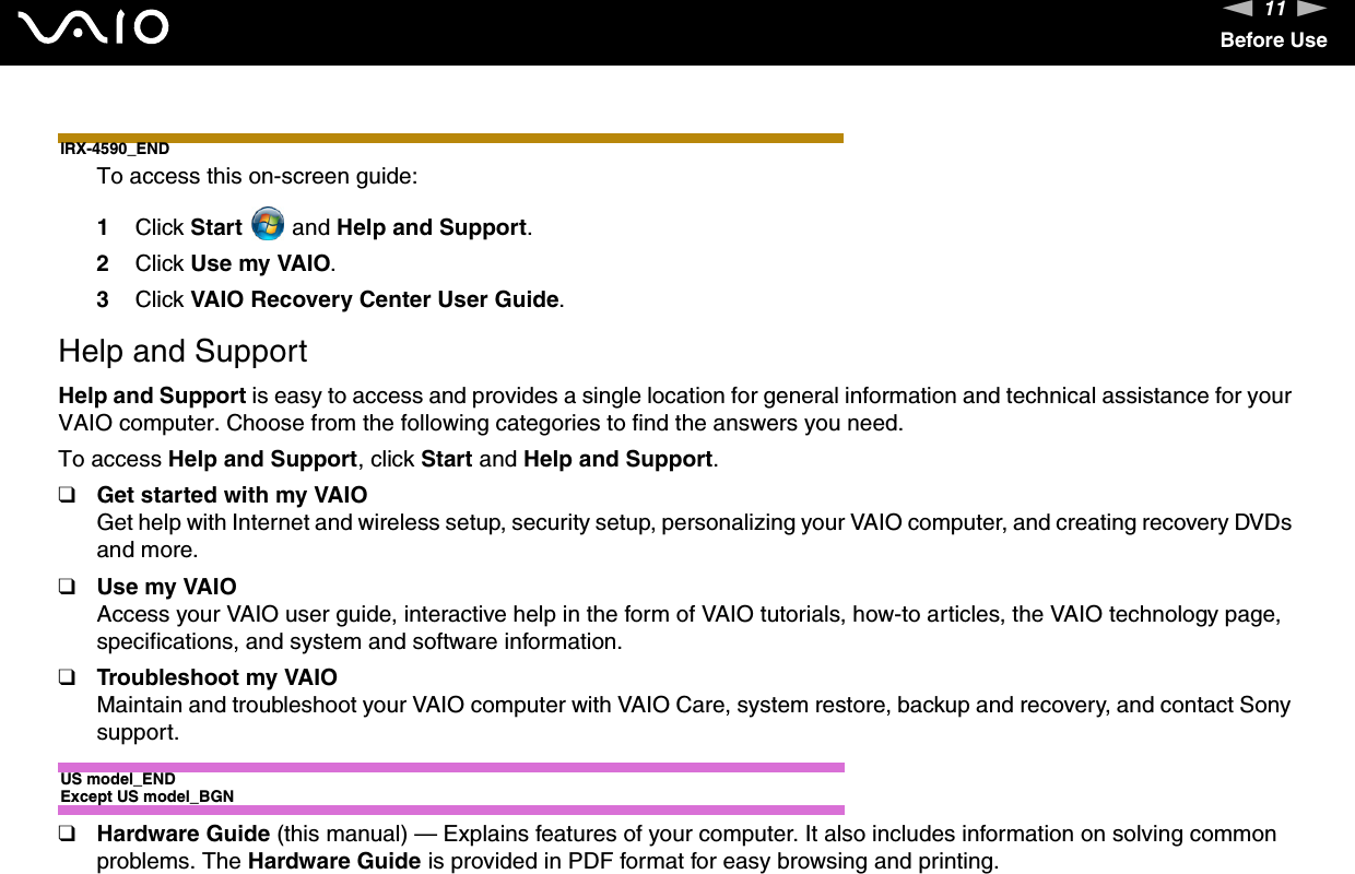 11nNBefore UseIRX-4590_ENDTo access this on-screen guide:1Click Start  and Help and Support. 2Click Use my VAIO.3Click VAIO Recovery Center User Guide.Help and SupportHelp and Support is easy to access and provides a single location for general information and technical assistance for your VAIO computer. Choose from the following categories to find the answers you need.To access Help and Support, click Start and Help and Support.❑Get started with my VAIOGet help with Internet and wireless setup, security setup, personalizing your VAIO computer, and creating recovery DVDs and more.❑Use my VAIOAccess your VAIO user guide, interactive help in the form of VAIO tutorials, how-to articles, the VAIO technology page, specifications, and system and software information.❑Troubleshoot my VAIOMaintain and troubleshoot your VAIO computer with VAIO Care, system restore, backup and recovery, and contact Sony support.US model_ENDExcept US model_BGN❑Hardware Guide (this manual) — Explains features of your computer. It also includes information on solving common problems. The Hardware Guide is provided in PDF format for easy browsing and printing.