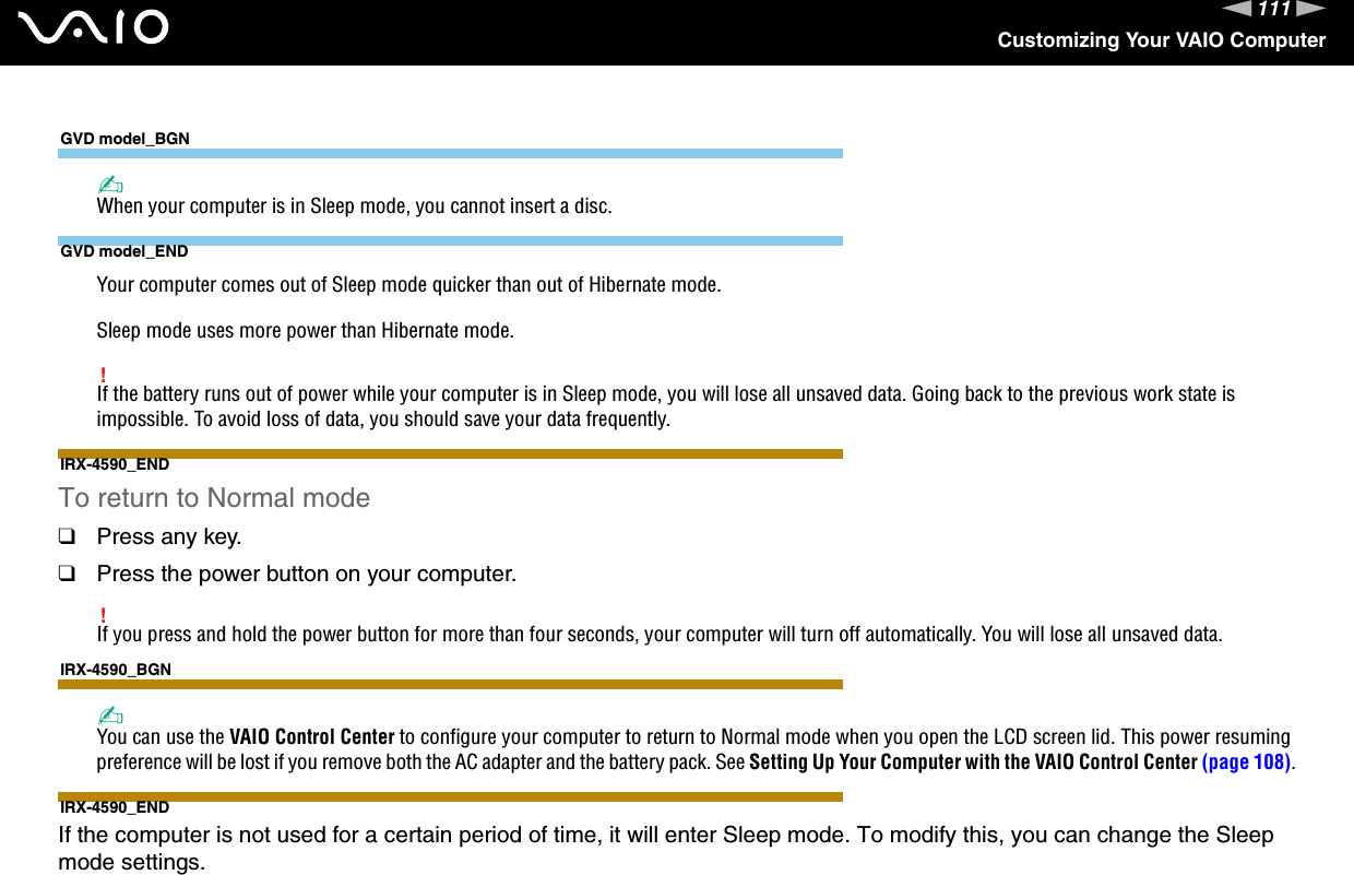 111nNCustomizing Your VAIO ComputerGVD model_BGN✍When your computer is in Sleep mode, you cannot insert a disc.GVD model_ENDYour computer comes out of Sleep mode quicker than out of Hibernate mode.Sleep mode uses more power than Hibernate mode.!If the battery runs out of power while your computer is in Sleep mode, you will lose all unsaved data. Going back to the previous work state is impossible. To avoid loss of data, you should save your data frequently.IRX-4590_ENDTo return to Normal mode❑Press any key.❑Press the power button on your computer.!If you press and hold the power button for more than four seconds, your computer will turn off automatically. You will lose all unsaved data.IRX-4590_BGN✍You can use the VAIO Control Center to configure your computer to return to Normal mode when you open the LCD screen lid. This power resuming preference will be lost if you remove both the AC adapter and the battery pack. See Setting Up Your Computer with the VAIO Control Center (page 108).IRX-4590_ENDIf the computer is not used for a certain period of time, it will enter Sleep mode. To modify this, you can change the Sleep mode settings.