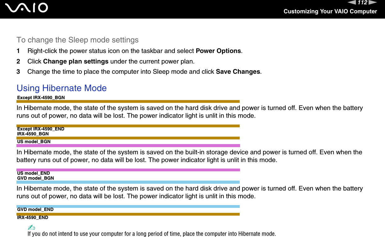 112nNCustomizing Your VAIO ComputerTo change the Sleep mode settings1Right-click the power status icon on the taskbar and select Power Options.2Click Change plan settings under the current power plan.3Change the time to place the computer into Sleep mode and click Save Changes. Using Hibernate ModeExcept IRX-4590_BGNIn Hibernate mode, the state of the system is saved on the hard disk drive and power is turned off. Even when the battery runs out of power, no data will be lost. The power indicator light is unlit in this mode.Except IRX-4590_ENDIRX-4590_BGNUS model_BGNIn Hibernate mode, the state of the system is saved on the built-in storage device and power is turned off. Even when the battery runs out of power, no data will be lost. The power indicator light is unlit in this mode.US model_ENDGVD model_BGNIn Hibernate mode, the state of the system is saved on the hard disk drive and power is turned off. Even when the battery runs out of power, no data will be lost. The power indicator light is unlit in this mode.GVD model_ENDIRX-4590_END✍If you do not intend to use your computer for a long period of time, place the computer into Hibernate mode.