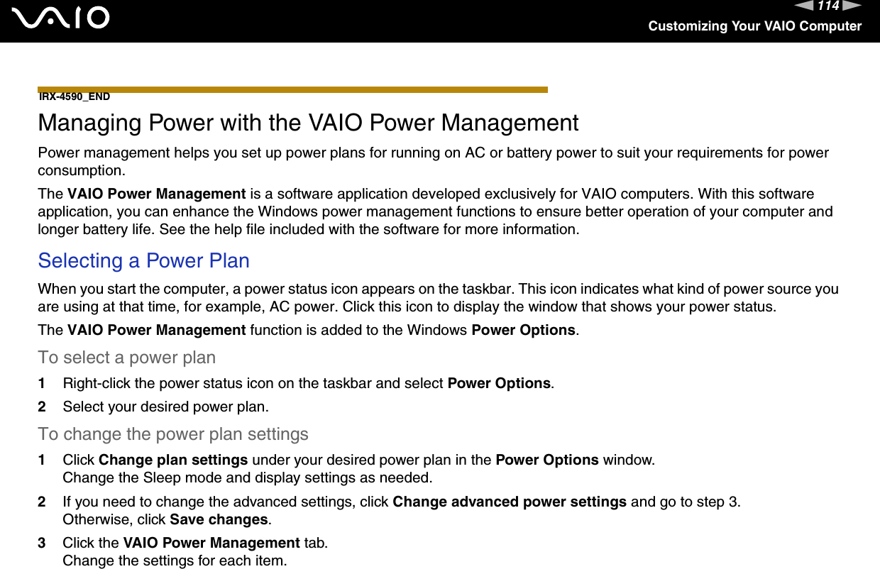 114nNCustomizing Your VAIO ComputerIRX-4590_END  Managing Power with the VAIO Power ManagementPower management helps you set up power plans for running on AC or battery power to suit your requirements for power consumption.The VAIO Power Management is a software application developed exclusively for VAIO computers. With this software application, you can enhance the Windows power management functions to ensure better operation of your computer and longer battery life. See the help file included with the software for more information.Selecting a Power PlanWhen you start the computer, a power status icon appears on the taskbar. This icon indicates what kind of power source you are using at that time, for example, AC power. Click this icon to display the window that shows your power status.The VAIO Power Management function is added to the Windows Power Options.To select a power plan1Right-click the power status icon on the taskbar and select Power Options.2Select your desired power plan.To change the power plan settings1Click Change plan settings under your desired power plan in the Power Options window.Change the Sleep mode and display settings as needed.2If you need to change the advanced settings, click Change advanced power settings and go to step 3.Otherwise, click Save changes.3Click the VAIO Power Management tab.Change the settings for each item.