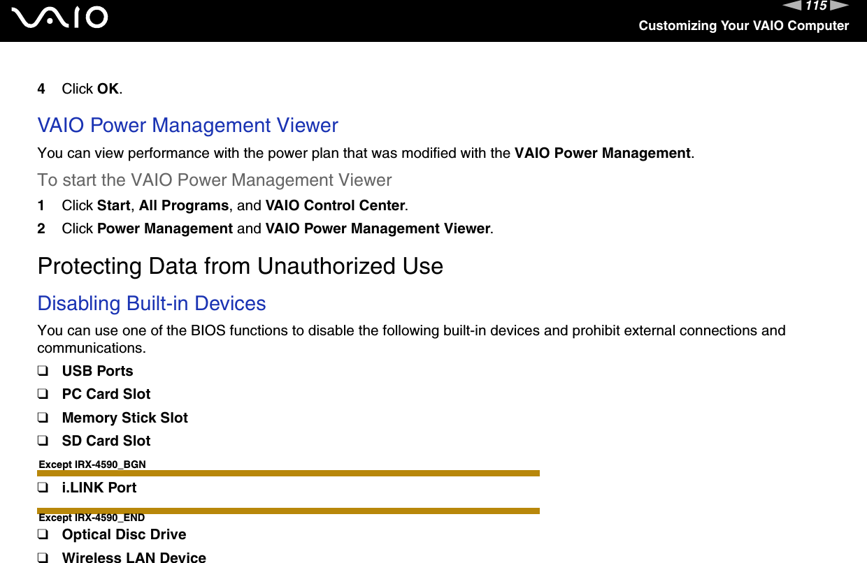 115nNCustomizing Your VAIO Computer4Click OK. VAIO Power Management ViewerYou can view performance with the power plan that was modified with the VAIO Power Management.To start the VAIO Power Management Viewer1Click Start, All Programs, and VAIO Control Center.2Click Power Management and VAIO Power Management Viewer.    Protecting Data from Unauthorized UseDisabling Built-in DevicesYou can use one of the BIOS functions to disable the following built-in devices and prohibit external connections and communications.❑USB Ports❑PC Card Slot❑Memory Stick Slot❑SD Card SlotExcept IRX-4590_BGN❑i.LINK PortExcept IRX-4590_END❑Optical Disc Drive❑Wireless LAN Device