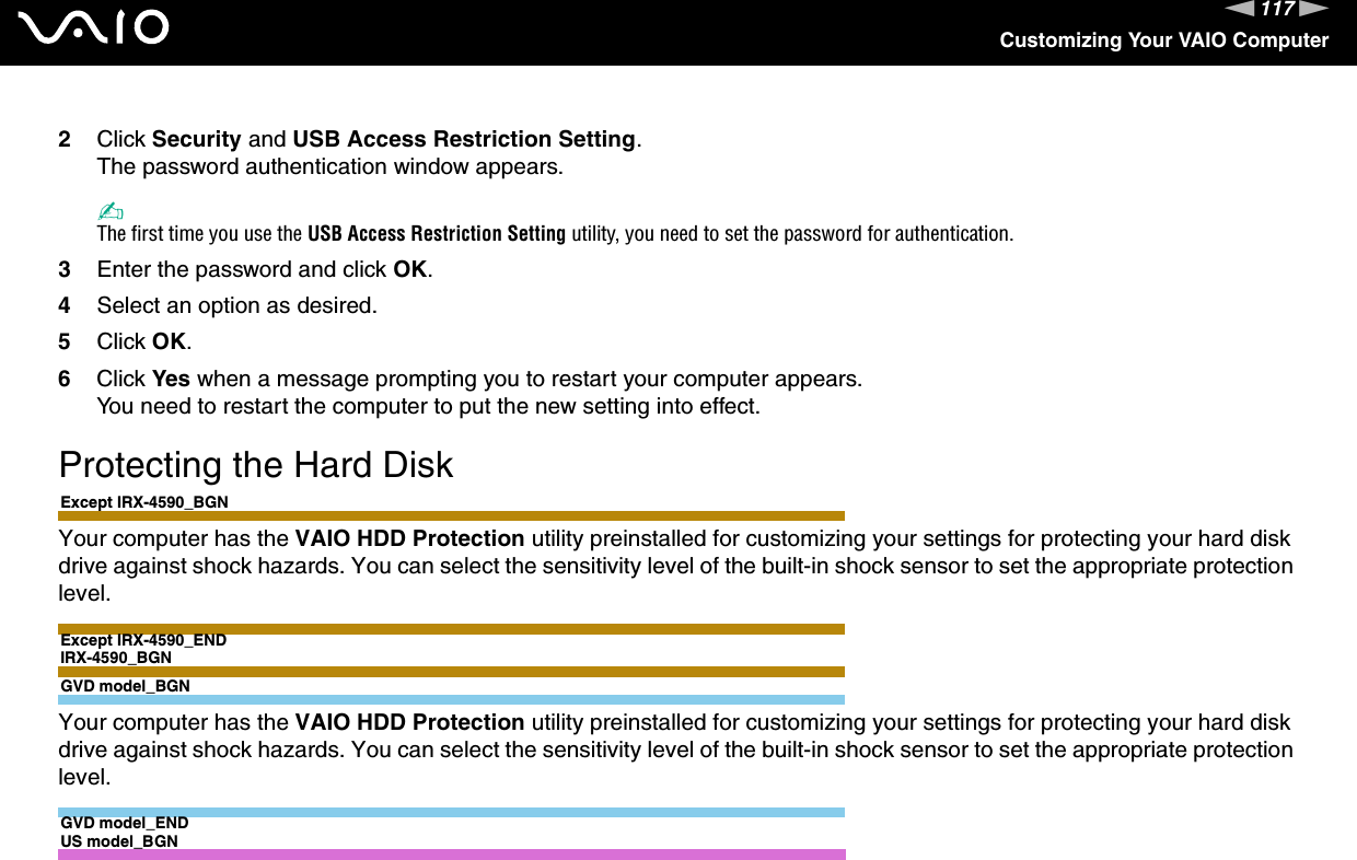 117nNCustomizing Your VAIO Computer2Click Security and USB Access Restriction Setting.The password authentication window appears.✍The first time you use the USB Access Restriction Setting utility, you need to set the password for authentication.3Enter the password and click OK.4Select an option as desired.5Click OK.6Click Yes when a message prompting you to restart your computer appears.You need to restart the computer to put the new setting into effect. Protecting the Hard DiskExcept IRX-4590_BGNYour computer has the VAIO HDD Protection utility preinstalled for customizing your settings for protecting your hard disk drive against shock hazards. You can select the sensitivity level of the built-in shock sensor to set the appropriate protection level.Except IRX-4590_ENDIRX-4590_BGNGVD model_BGNYour computer has the VAIO HDD Protection utility preinstalled for customizing your settings for protecting your hard disk drive against shock hazards. You can select the sensitivity level of the built-in shock sensor to set the appropriate protection level.GVD model_ENDUS model_BGN