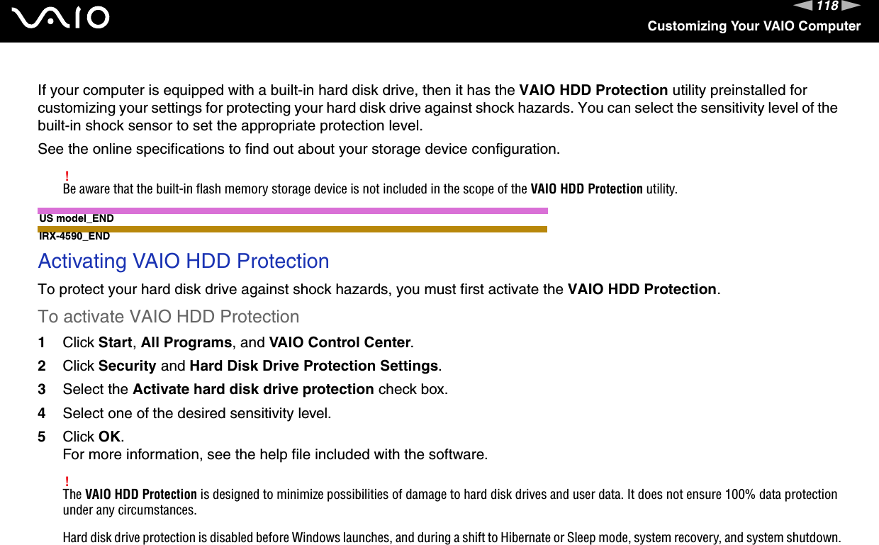 118nNCustomizing Your VAIO ComputerIf your computer is equipped with a built-in hard disk drive, then it has the VAIO HDD Protection utility preinstalled for customizing your settings for protecting your hard disk drive against shock hazards. You can select the sensitivity level of the built-in shock sensor to set the appropriate protection level.See the online specifications to find out about your storage device configuration.!Be aware that the built-in flash memory storage device is not included in the scope of the VAIO HDD Protection utility.US model_ENDIRX-4590_ENDActivating VAIO HDD ProtectionTo protect your hard disk drive against shock hazards, you must first activate the VAIO HDD Protection.To activate VAIO HDD Protection1Click Start, All Programs, and VAIO Control Center.2Click Security and Hard Disk Drive Protection Settings.3Select the Activate hard disk drive protection check box.4Select one of the desired sensitivity level.5Click OK.For more information, see the help file included with the software.!The VAIO HDD Protection is designed to minimize possibilities of damage to hard disk drives and user data. It does not ensure 100% data protection under any circumstances.Hard disk drive protection is disabled before Windows launches, and during a shift to Hibernate or Sleep mode, system recovery, and system shutdown.  