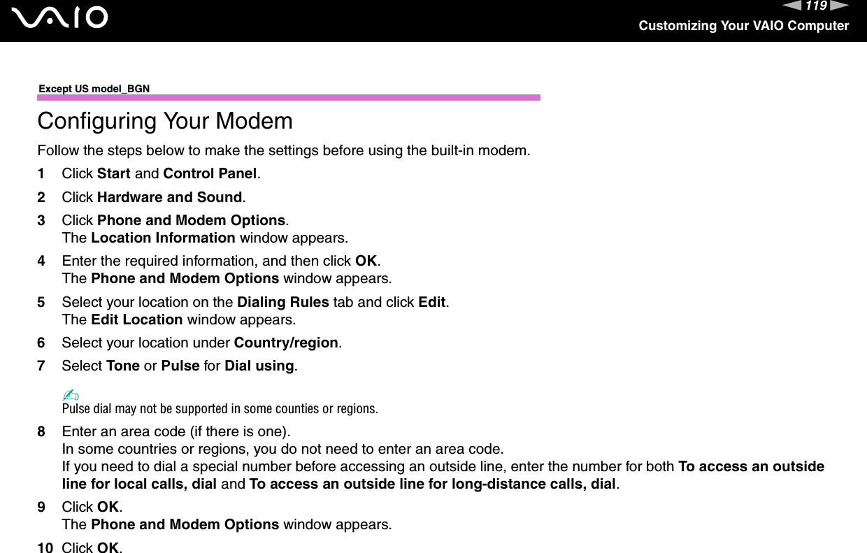 119nNCustomizing Your VAIO ComputerExcept US model_BGNConfiguring Your ModemFollow the steps below to make the settings before using the built-in modem.1Click Start and Control Panel.2Click Hardware and Sound.3Click Phone and Modem Options.The Location Information window appears.4Enter the required information, and then click OK.The Phone and Modem Options window appears.5Select your location on the Dialing Rules tab and click Edit.The Edit Location window appears.6Select your location under Country/region.7Select Tone or Pulse for Dial using.✍Pulse dial may not be supported in some counties or regions.8Enter an area code (if there is one).In some countries or regions, you do not need to enter an area code.If you need to dial a special number before accessing an outside line, enter the number for both To access an outside line for local calls, dial and To access an outside line for long-distance calls, dial.9Click OK.The Phone and Modem Options window appears.10 Click OK.