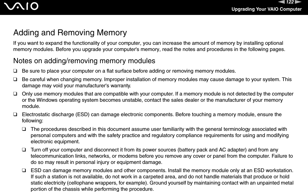 122nNUpgrading Your VAIO ComputerAdding and Removing MemoryIf you want to expand the functionality of your computer, you can increase the amount of memory by installing optional memory modules. Before you upgrade your computer&apos;s memory, read the notes and procedures in the following pages.Notes on adding/removing memory modules❑Be sure to place your computer on a flat surface before adding or removing memory modules.❑Be careful when changing memory. Improper installation of memory modules may cause damage to your system. This damage may void your manufacturer&apos;s warranty.❑Only use memory modules that are compatible with your computer. If a memory module is not detected by the computer or the Windows operating system becomes unstable, contact the sales dealer or the manufacturer of your memory module.❑Electrostatic discharge (ESD) can damage electronic components. Before touching a memory module, ensure the following:❑The procedures described in this document assume user familiarity with the general terminology associated with personal computers and with the safety practice and regulatory compliance requirements for using and modifying electronic equipment.❑Turn off your computer and disconnect it from its power sources (battery pack and AC adapter) and from any telecommunication links, networks, or modems before you remove any cover or panel from the computer. Failure to do so may result in personal injury or equipment damage.❑ESD can damage memory modules and other components. Install the memory module only at an ESD workstation. If such a station is not available, do not work in a carpeted area, and do not handle materials that produce or hold static electricity (cellophane wrappers, for example). Ground yourself by maintaining contact with an unpainted metal portion of the chassis while performing the procedure.