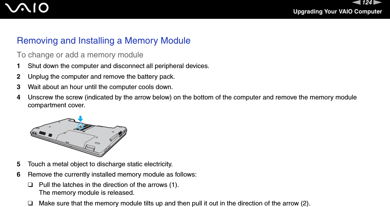 124nNUpgrading Your VAIO ComputerRemoving and Installing a Memory ModuleTo change or add a memory module1Shut down the computer and disconnect all peripheral devices.2Unplug the computer and remove the battery pack.3Wait about an hour until the computer cools down.4Unscrew the screw (indicated by the arrow below) on the bottom of the computer and remove the memory module compartment cover.5Touch a metal object to discharge static electricity.6Remove the currently installed memory module as follows:❑Pull the latches in the direction of the arrows (1).The memory module is released.❑Make sure that the memory module tilts up and then pull it out in the direction of the arrow (2).