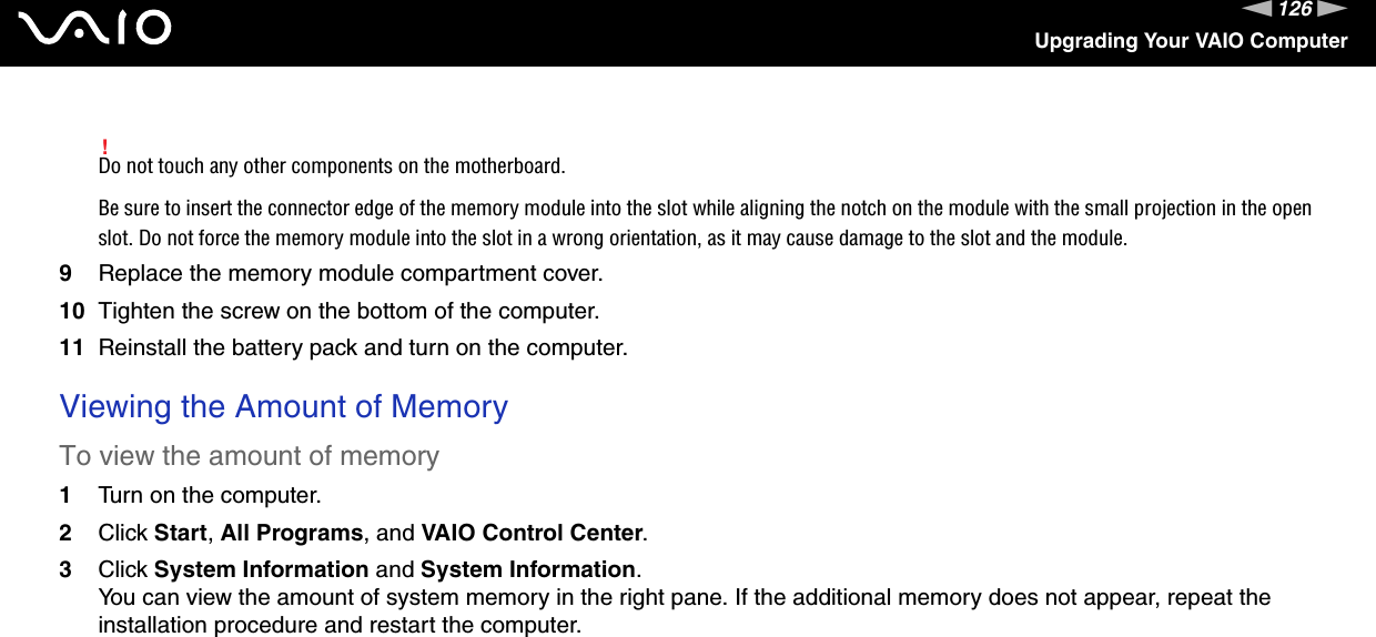 126nNUpgrading Your VAIO Computer!Do not touch any other components on the motherboard.Be sure to insert the connector edge of the memory module into the slot while aligning the notch on the module with the small projection in the open slot. Do not force the memory module into the slot in a wrong orientation, as it may cause damage to the slot and the module.9Replace the memory module compartment cover.10 Tighten the screw on the bottom of the computer.11 Reinstall the battery pack and turn on the computer. Viewing the Amount of MemoryTo view the amount of memory1Turn on the computer.2Click Start, All Programs, and VAIO Control Center.3Click System Information and System Information.You can view the amount of system memory in the right pane. If the additional memory does not appear, repeat the installation procedure and restart the computer.  