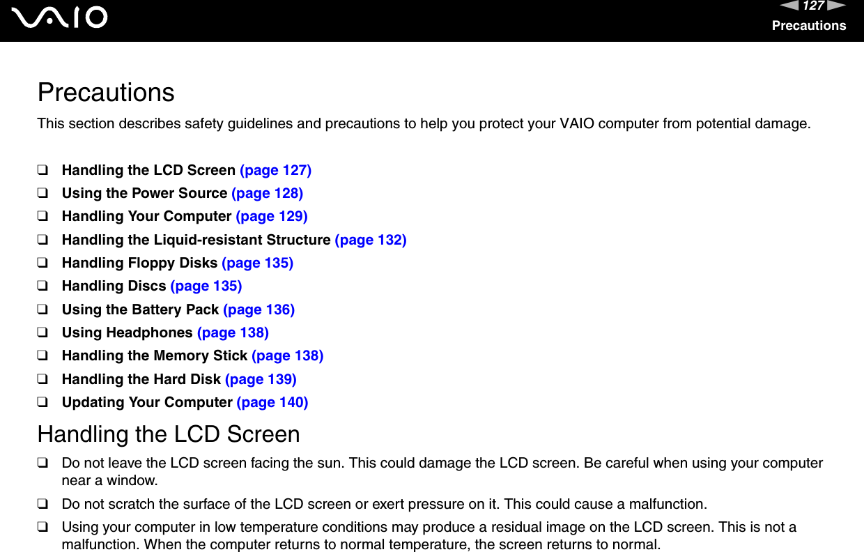 127nNPrecautionsPrecautionsThis section describes safety guidelines and precautions to help you protect your VAIO computer from potential damage.❑Handling the LCD Screen (page 127)❑Using the Power Source (page 128)❑Handling Your Computer (page 129)❑Handling the Liquid-resistant Structure (page 132)❑Handling Floppy Disks (page 135)❑Handling Discs (page 135)❑Using the Battery Pack (page 136)❑Using Headphones (page 138)❑Handling the Memory Stick (page 138)❑Handling the Hard Disk (page 139)❑Updating Your Computer (page 140)Handling the LCD Screen❑Do not leave the LCD screen facing the sun. This could damage the LCD screen. Be careful when using your computer near a window.❑Do not scratch the surface of the LCD screen or exert pressure on it. This could cause a malfunction.❑Using your computer in low temperature conditions may produce a residual image on the LCD screen. This is not a malfunction. When the computer returns to normal temperature, the screen returns to normal.