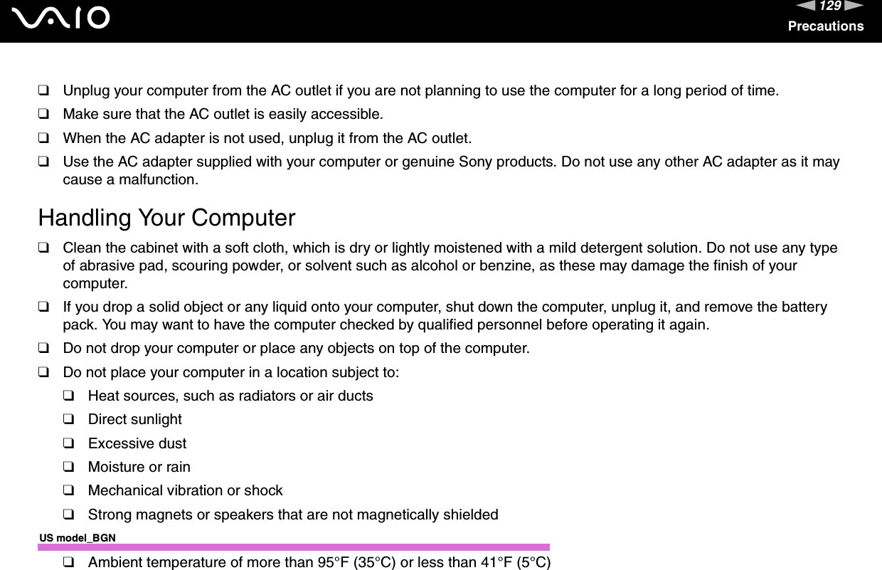 129nNPrecautions❑Unplug your computer from the AC outlet if you are not planning to use the computer for a long period of time.❑Make sure that the AC outlet is easily accessible.❑When the AC adapter is not used, unplug it from the AC outlet.❑Use the AC adapter supplied with your computer or genuine Sony products. Do not use any other AC adapter as it may cause a malfunction. Handling Your Computer❑Clean the cabinet with a soft cloth, which is dry or lightly moistened with a mild detergent solution. Do not use any type of abrasive pad, scouring powder, or solvent such as alcohol or benzine, as these may damage the finish of your computer. ❑If you drop a solid object or any liquid onto your computer, shut down the computer, unplug it, and remove the battery pack. You may want to have the computer checked by qualified personnel before operating it again.❑Do not drop your computer or place any objects on top of the computer.❑Do not place your computer in a location subject to: ❑Heat sources, such as radiators or air ducts❑Direct sunlight❑Excessive dust❑Moisture or rain❑Mechanical vibration or shock❑Strong magnets or speakers that are not magnetically shieldedUS model_BGN❑Ambient temperature of more than 95°F (35°C) or less than 41°F (5°C)