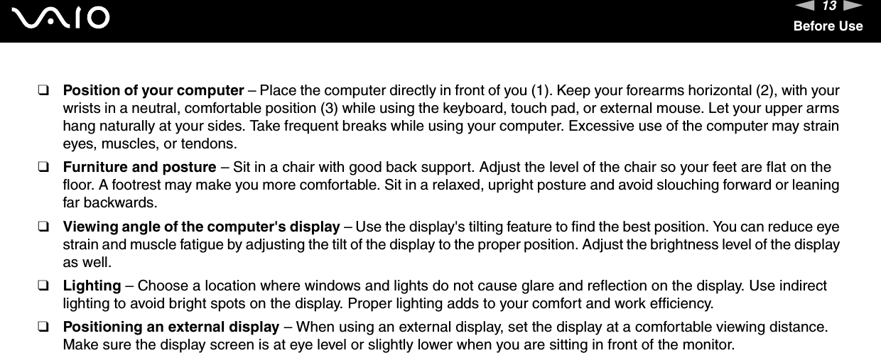 13nNBefore Use❑Position of your computer – Place the computer directly in front of you (1). Keep your forearms horizontal (2), with your wrists in a neutral, comfortable position (3) while using the keyboard, touch pad, or external mouse. Let your upper arms hang naturally at your sides. Take frequent breaks while using your computer. Excessive use of the computer may strain eyes, muscles, or tendons.❑Furniture and posture – Sit in a chair with good back support. Adjust the level of the chair so your feet are flat on the floor. A footrest may make you more comfortable. Sit in a relaxed, upright posture and avoid slouching forward or leaning far backwards.❑Viewing angle of the computer&apos;s display – Use the display&apos;s tilting feature to find the best position. You can reduce eye strain and muscle fatigue by adjusting the tilt of the display to the proper position. Adjust the brightness level of the display as well.❑Lighting – Choose a location where windows and lights do not cause glare and reflection on the display. Use indirect lighting to avoid bright spots on the display. Proper lighting adds to your comfort and work efficiency. ❑Positioning an external display – When using an external display, set the display at a comfortable viewing distance. Make sure the display screen is at eye level or slightly lower when you are sitting in front of the monitor. 