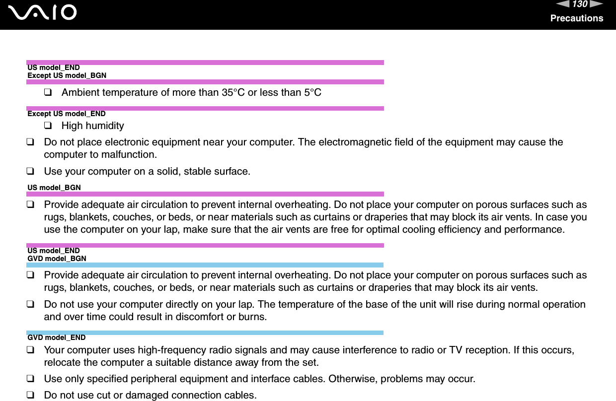 130nNPrecautionsUS model_ENDExcept US model_BGN❑Ambient temperature of more than 35°C or less than 5°CExcept US model_END❑High humidity❑Do not place electronic equipment near your computer. The electromagnetic field of the equipment may cause the computer to malfunction.❑Use your computer on a solid, stable surface.US model_BGN❑Provide adequate air circulation to prevent internal overheating. Do not place your computer on porous surfaces such as rugs, blankets, couches, or beds, or near materials such as curtains or draperies that may block its air vents. In case you use the computer on your lap, make sure that the air vents are free for optimal cooling efficiency and performance.US model_ENDGVD model_BGN❑Provide adequate air circulation to prevent internal overheating. Do not place your computer on porous surfaces such as rugs, blankets, couches, or beds, or near materials such as curtains or draperies that may block its air vents.❑Do not use your computer directly on your lap. The temperature of the base of the unit will rise during normal operation and over time could result in discomfort or burns.GVD model_END❑Your computer uses high-frequency radio signals and may cause interference to radio or TV reception. If this occurs, relocate the computer a suitable distance away from the set.❑Use only specified peripheral equipment and interface cables. Otherwise, problems may occur.❑Do not use cut or damaged connection cables.