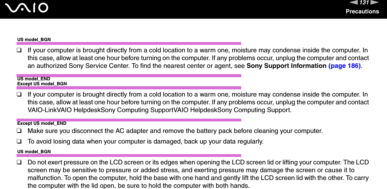 131nNPrecautionsUS model_BGN❑If your computer is brought directly from a cold location to a warm one, moisture may condense inside the computer. In this case, allow at least one hour before turning on the computer. If any problems occur, unplug the computer and contact an authorized Sony Service Center. To find the nearest center or agent, see Sony Support Information (page 186).US model_ENDExcept US model_BGN❑If your computer is brought directly from a cold location to a warm one, moisture may condense inside the computer. In this case, allow at least one hour before turning on the computer. If any problems occur, unplug the computer and contact VAIO-LinkVAIO HelpdeskSony Computing SupportVAIO HelpdeskSony Computing Support.Except US model_END❑Make sure you disconnect the AC adapter and remove the battery pack before cleaning your computer.❑To avoid losing data when your computer is damaged, back up your data regularly.US model_BGN❑Do not exert pressure on the LCD screen or its edges when opening the LCD screen lid or lifting your computer. The LCD screen may be sensitive to pressure or added stress, and exerting pressure may damage the screen or cause it to malfunction. To open the computer, hold the base with one hand and gently lift the LCD screen lid with the other. To carry the computer with the lid open, be sure to hold the computer with both hands.