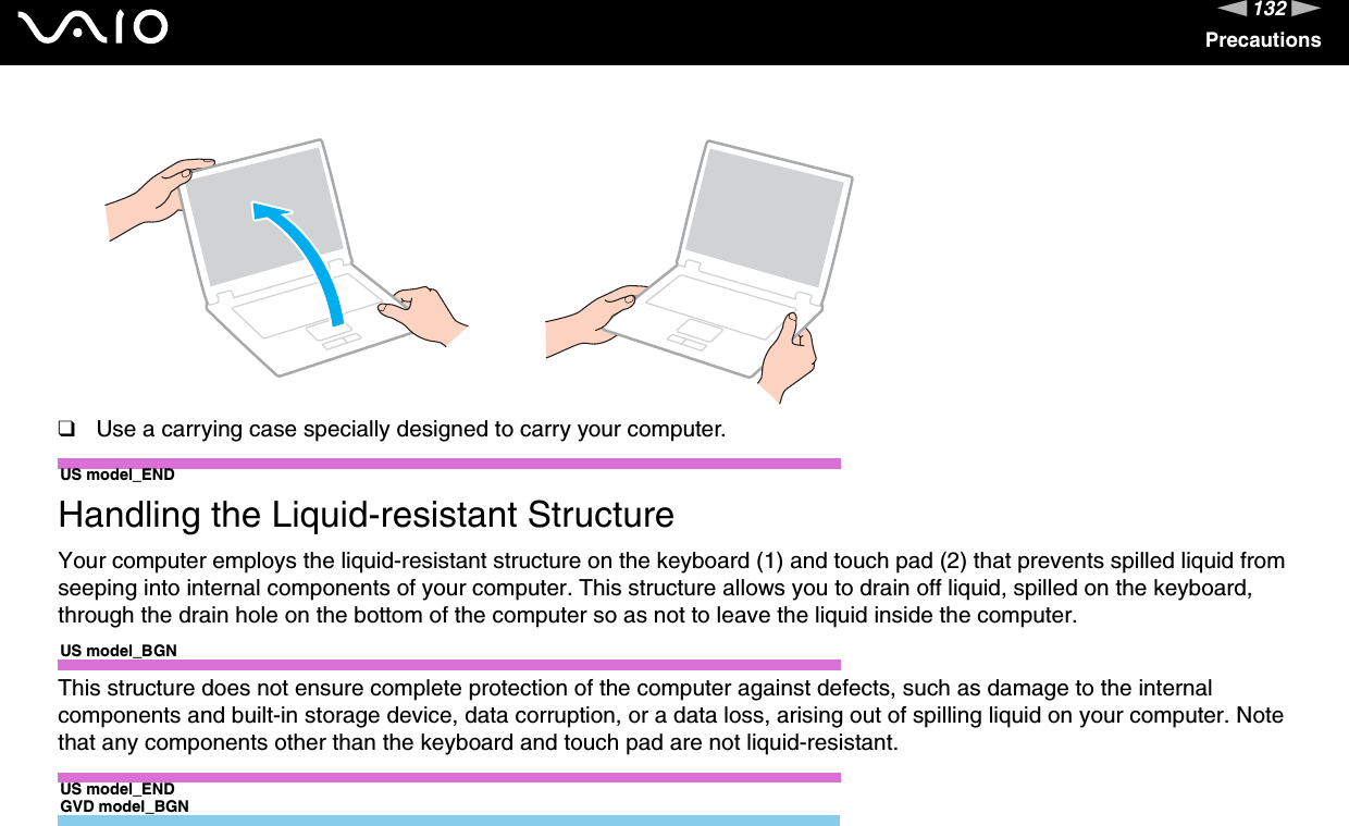 132nNPrecautions❑Use a carrying case specially designed to carry your computer.US model_END Handling the Liquid-resistant StructureYour computer employs the liquid-resistant structure on the keyboard (1) and touch pad (2) that prevents spilled liquid from seeping into internal components of your computer. This structure allows you to drain off liquid, spilled on the keyboard, through the drain hole on the bottom of the computer so as not to leave the liquid inside the computer.US model_BGNThis structure does not ensure complete protection of the computer against defects, such as damage to the internal components and built-in storage device, data corruption, or a data loss, arising out of spilling liquid on your computer. Note that any components other than the keyboard and touch pad are not liquid-resistant.US model_ENDGVD model_BGN