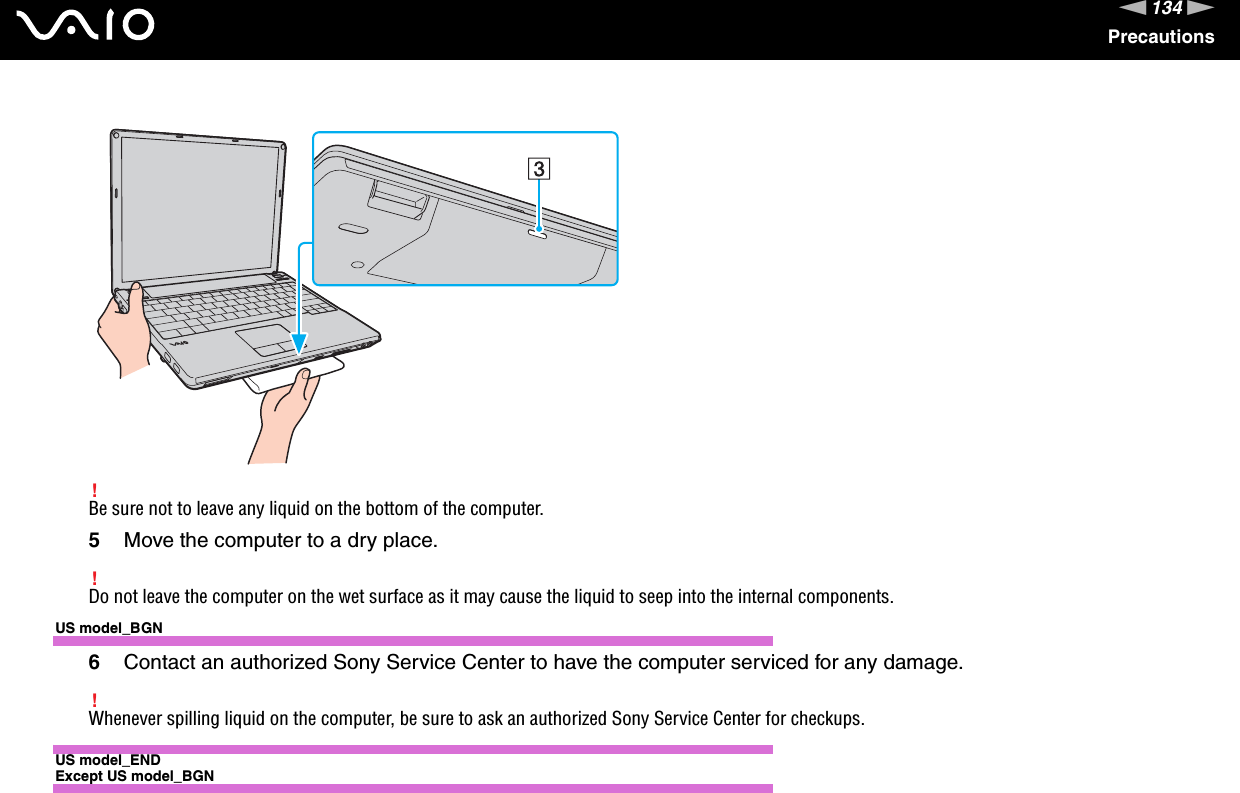 134nNPrecautions!Be sure not to leave any liquid on the bottom of the computer.5Move the computer to a dry place.!Do not leave the computer on the wet surface as it may cause the liquid to seep into the internal components.US model_BGN6Contact an authorized Sony Service Center to have the computer serviced for any damage.!Whenever spilling liquid on the computer, be sure to ask an authorized Sony Service Center for checkups.US model_ENDExcept US model_BGN