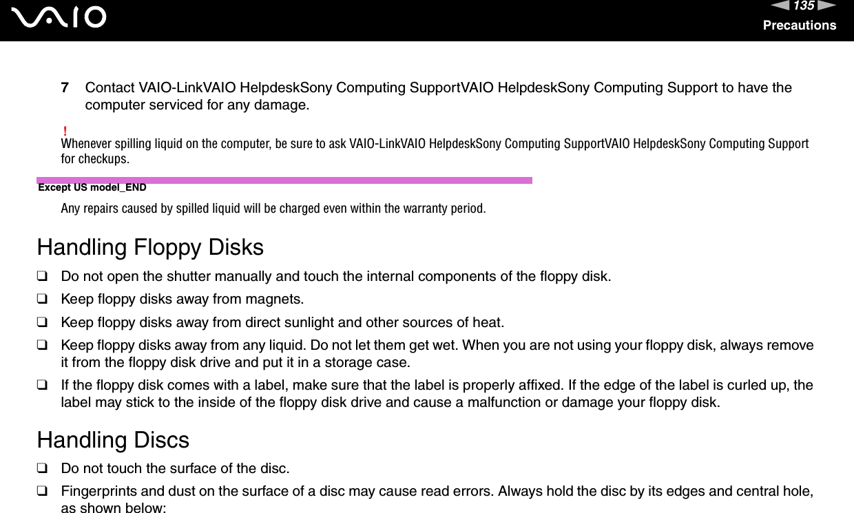 135nNPrecautions7Contact VAIO-LinkVAIO HelpdeskSony Computing SupportVAIO HelpdeskSony Computing Support to have the computer serviced for any damage.!Whenever spilling liquid on the computer, be sure to ask VAIO-LinkVAIO HelpdeskSony Computing SupportVAIO HelpdeskSony Computing Support for checkups.Except US model_ENDAny repairs caused by spilled liquid will be charged even within the warranty period. Handling Floppy Disks❑Do not open the shutter manually and touch the internal components of the floppy disk.❑Keep floppy disks away from magnets.❑Keep floppy disks away from direct sunlight and other sources of heat.❑Keep floppy disks away from any liquid. Do not let them get wet. When you are not using your floppy disk, always remove it from the floppy disk drive and put it in a storage case.❑If the floppy disk comes with a label, make sure that the label is properly affixed. If the edge of the label is curled up, the label may stick to the inside of the floppy disk drive and cause a malfunction or damage your floppy disk. Handling Discs❑Do not touch the surface of the disc.❑Fingerprints and dust on the surface of a disc may cause read errors. Always hold the disc by its edges and central hole, as shown below: 