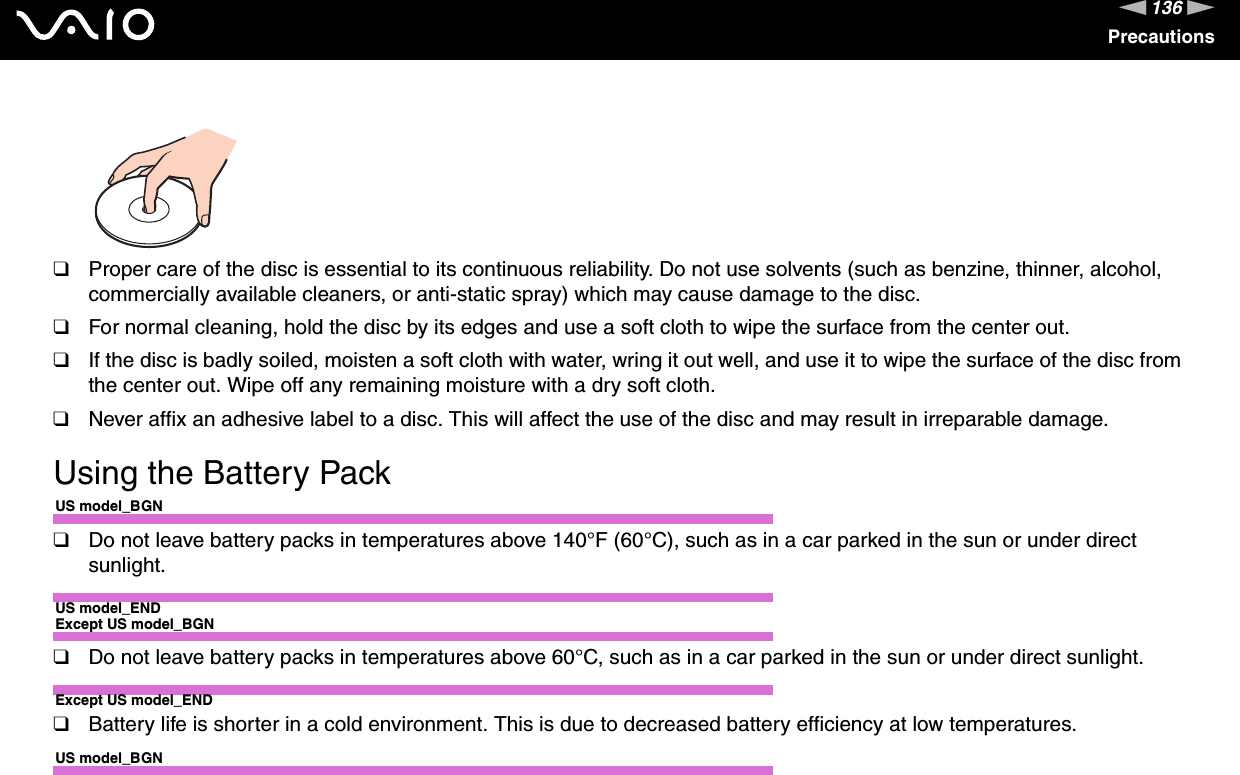136nNPrecautions❑Proper care of the disc is essential to its continuous reliability. Do not use solvents (such as benzine, thinner, alcohol, commercially available cleaners, or anti-static spray) which may cause damage to the disc.❑For normal cleaning, hold the disc by its edges and use a soft cloth to wipe the surface from the center out.❑If the disc is badly soiled, moisten a soft cloth with water, wring it out well, and use it to wipe the surface of the disc from the center out. Wipe off any remaining moisture with a dry soft cloth.❑Never affix an adhesive label to a disc. This will affect the use of the disc and may result in irreparable damage. Using the Battery PackUS model_BGN❑Do not leave battery packs in temperatures above 140°F (60°C), such as in a car parked in the sun or under direct sunlight.US model_ENDExcept US model_BGN❑Do not leave battery packs in temperatures above 60°C, such as in a car parked in the sun or under direct sunlight.Except US model_END❑Battery life is shorter in a cold environment. This is due to decreased battery efficiency at low temperatures.US model_BGN
