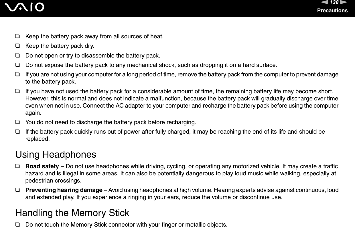 138nNPrecautions❑Keep the battery pack away from all sources of heat.❑Keep the battery pack dry.❑Do not open or try to disassemble the battery pack.❑Do not expose the battery pack to any mechanical shock, such as dropping it on a hard surface.❑If you are not using your computer for a long period of time, remove the battery pack from the computer to prevent damage to the battery pack.❑If you have not used the battery pack for a considerable amount of time, the remaining battery life may become short. However, this is normal and does not indicate a malfunction, because the battery pack will gradually discharge over time even when not in use. Connect the AC adapter to your computer and recharge the battery pack before using the computer again.❑You do not need to discharge the battery pack before recharging.❑If the battery pack quickly runs out of power after fully charged, it may be reaching the end of its life and should be replaced. Using Headphones❑Road safety – Do not use headphones while driving, cycling, or operating any motorized vehicle. It may create a traffic hazard and is illegal in some areas. It can also be potentially dangerous to play loud music while walking, especially at pedestrian crossings. ❑Preventing hearing damage – Avoid using headphones at high volume. Hearing experts advise against continuous, loud and extended play. If you experience a ringing in your ears, reduce the volume or discontinue use. Handling the Memory Stick❑Do not touch the Memory Stick connector with your finger or metallic objects.