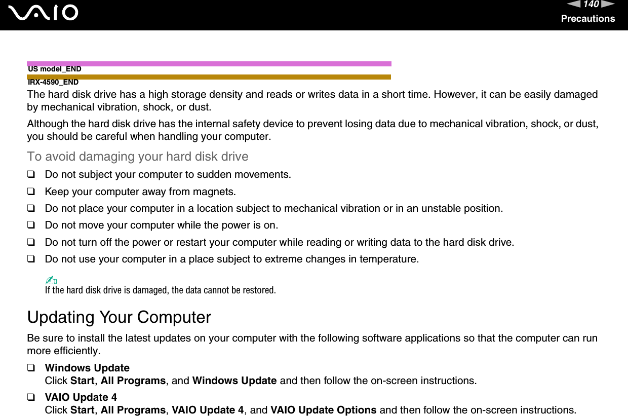 140nNPrecautionsUS model_ENDIRX-4590_ENDThe hard disk drive has a high storage density and reads or writes data in a short time. However, it can be easily damaged by mechanical vibration, shock, or dust.Although the hard disk drive has the internal safety device to prevent losing data due to mechanical vibration, shock, or dust, you should be careful when handling your computer.To avoid damaging your hard disk drive❑Do not subject your computer to sudden movements.❑Keep your computer away from magnets.❑Do not place your computer in a location subject to mechanical vibration or in an unstable position.❑Do not move your computer while the power is on.❑Do not turn off the power or restart your computer while reading or writing data to the hard disk drive.❑Do not use your computer in a place subject to extreme changes in temperature.✍If the hard disk drive is damaged, the data cannot be restored. Updating Your ComputerBe sure to install the latest updates on your computer with the following software applications so that the computer can run more efficiently.❑Windows UpdateClick Start, All Programs, and Windows Update and then follow the on-screen instructions.❑VAIO Update 4Click Start, All Programs, VAIO Update 4, and VAIO Update Options and then follow the on-screen instructions.