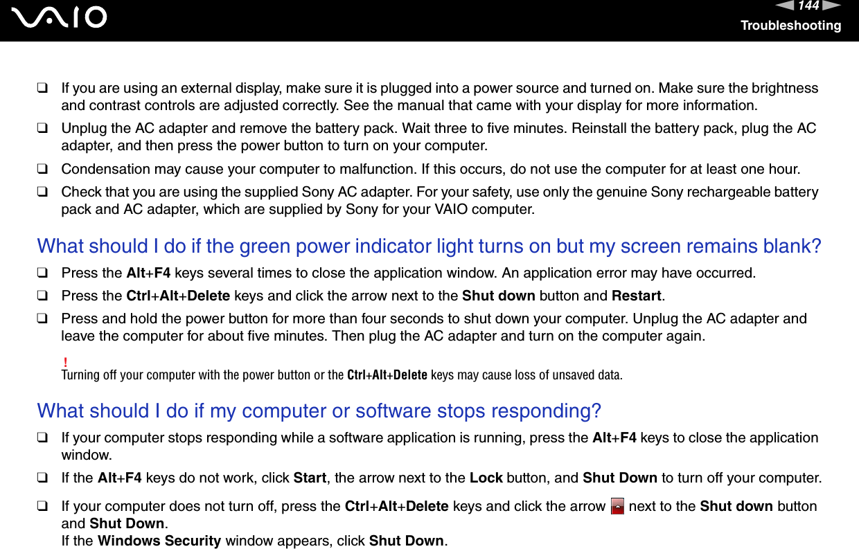 144nNTroubleshooting❑If you are using an external display, make sure it is plugged into a power source and turned on. Make sure the brightness and contrast controls are adjusted correctly. See the manual that came with your display for more information.❑Unplug the AC adapter and remove the battery pack. Wait three to five minutes. Reinstall the battery pack, plug the AC adapter, and then press the power button to turn on your computer.❑Condensation may cause your computer to malfunction. If this occurs, do not use the computer for at least one hour.❑Check that you are using the supplied Sony AC adapter. For your safety, use only the genuine Sony rechargeable battery pack and AC adapter, which are supplied by Sony for your VAIO computer. What should I do if the green power indicator light turns on but my screen remains blank?❑Press the Alt+F4 keys several times to close the application window. An application error may have occurred.❑Press the Ctrl+Alt+Delete keys and click the arrow next to the Shut down button and Restart.❑Press and hold the power button for more than four seconds to shut down your computer. Unplug the AC adapter and leave the computer for about five minutes. Then plug the AC adapter and turn on the computer again.!Turning off your computer with the power button or the Ctrl+Alt+Delete keys may cause loss of unsaved data. What should I do if my computer or software stops responding?❑If your computer stops responding while a software application is running, press the Alt+F4 keys to close the application window.❑If the Alt+F4 keys do not work, click Start, the arrow next to the Lock button, and Shut Down to turn off your computer.❑If your computer does not turn off, press the Ctrl+Alt+Delete keys and click the arrow   next to the Shut down button and Shut Down.If the Windows Security window appears, click Shut Down.