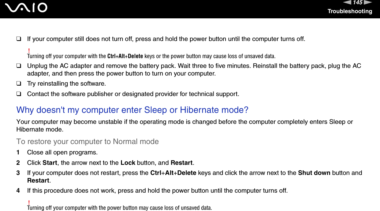 145nNTroubleshooting❑If your computer still does not turn off, press and hold the power button until the computer turns off.!Turning off your computer with the Ctrl+Alt+Delete keys or the power button may cause loss of unsaved data.❑Unplug the AC adapter and remove the battery pack. Wait three to five minutes. Reinstall the battery pack, plug the AC adapter, and then press the power button to turn on your computer.❑Try reinstalling the software.❑Contact the software publisher or designated provider for technical support. Why doesn&apos;t my computer enter Sleep or Hibernate mode?Your computer may become unstable if the operating mode is changed before the computer completely enters Sleep or Hibernate mode.To restore your computer to Normal mode1Close all open programs.2Click Start, the arrow next to the Lock button, and Restart.3If your computer does not restart, press the Ctrl+Alt+Delete keys and click the arrow next to the Shut down button and Restart.4If this procedure does not work, press and hold the power button until the computer turns off.!Turning off your computer with the power button may cause loss of unsaved data. 